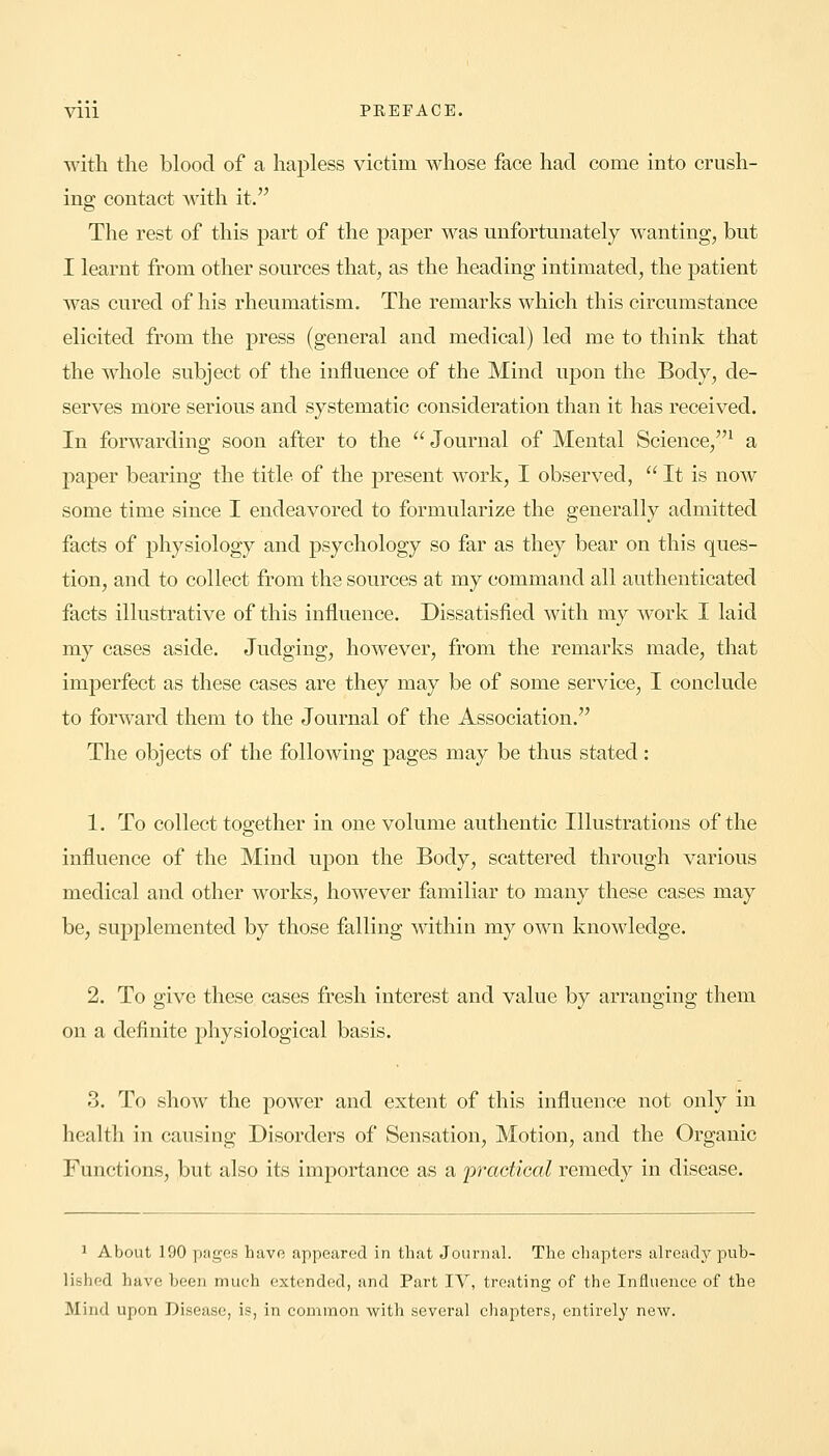 Vlll PKEFACE. with the blood of a hapless victim whose face had come into crush- ing contact with it. The rest of this part of the paper was unfortunately wanting, but I learnt from other sources that, as the heading intimated, the patient was cured of his rheumatism. The remarks which this circumstance elicited from the press (general and medical) led me to think that the whole subject of the influence of the Mind upon the Body, de- serves more serious and systematic consideration than it has received. In forwarding soon after to the Journal of Mental Science,1 a paper bearing the title of the present work, I observed,  It is now some time since I endeavored to formularize the generally admitted facts of physiology and psychology so far as they bear on this ques- tion, and to collect from the sources at my command all authenticated facts illustrative of this influence. Dissatisfied with my work I laid my cases aside. Judging, however, from the remarks made, that imperfect as these cases are they may be of some service, I conclude to forward them to the Journal of the Association. The objects of the following pages may be thus stated: 1. To collect together in one volume authentic Illustrations of the influence of the Mind upon the Body, scattered through various medical and other works, however familiar to many these cases may be, supplemented by those falling within my own knowledge. 2. To give these cases fresh interest and value by arranging them on a definite physiological basis. 3. To show the power and extent of this influence not only in health in causing Disorders of Sensation, Motion, and the Organic Functions, but also its importance as a 'practical remedy in disease. 1 About 190 pages have appeared in that Journal. The chapters already pub- lished have been much extended, and Part IV, treating of the Influence of the Mind upon Disease, is, in common with several chapters, entirely new.