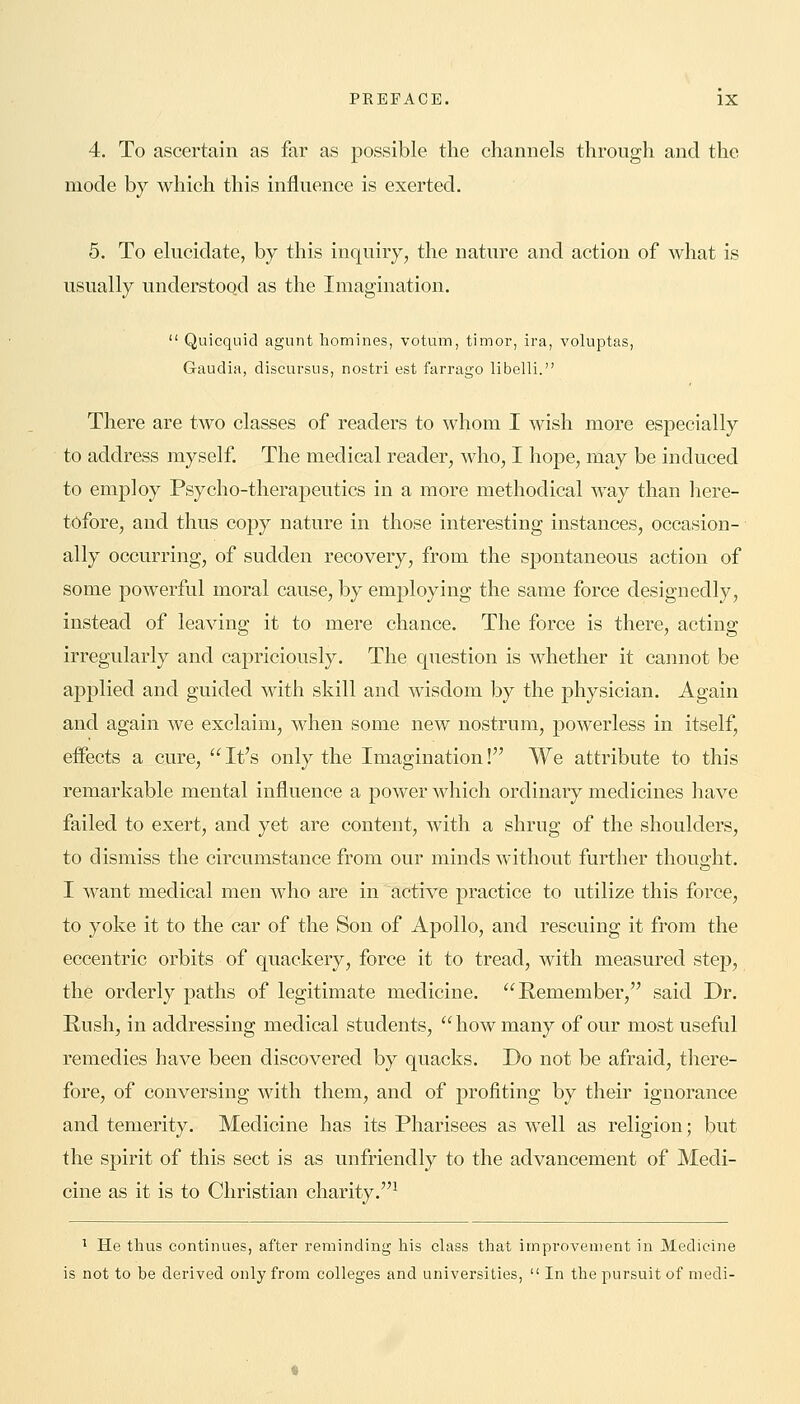 4. To ascertain as far as possible the channels through and the mode by which this influence is exerted. 5. To elucidate, by this inquiry, the nature and action of what is usually understood as the Imagination.  Quicquid agunt homines, votum, timor, ira, voluptas, Gaudia, discursus, nostri est farrago libelli. There are two classes of readers to whom I wish more especially to address myself. The medical reader, who, I hope, may be induced to employ Psycho-therapeutics in a more methodical way than here- tofore, and thus copy nature in those interesting instances, occasion- ally occurring, of sudden recovery, from the spontaneous action of some powerful moral cause, by employing the same force designedly, instead of leaving it to mere chance. The force is there, acting irregularly and capriciously. The question is whether it cannot be applied and guided with skill and wisdom by the physician. Again and again we exclaim, when some new nostrum, powerless in itself, effects a cure,  It's only the Imagination ! We attribute to this remarkable mental influence a power which ordinary medicines have failed to exert, and yet are content, with a shrug of the shoulders, to dismiss the circumstance from our minds without further thought. I want medical men who are in active practice to utilize this force, to yoke it to the car of the Son of Apollo, and rescuing it from the eccentric orbits of quackery, force it to tread, with measured step, the orderly paths of legitimate medicine. Remember, said Dr. Rush, in addressing medical students, how many of our most useful remedies have been discovered by quacks. Do not be afraid, there- fore, of conversing with them, and of profiting by their ignorance and temerity. Medicine has its Pharisees as well as religion; but the spirit of this sect is as unfriendly to the advancement of Medi- cine as it is to Christian charity.1 1 He thus continues, after reminding his class that improvement in Medicine is not to be derived only from colleges and universities,  In the pursuit of medi-