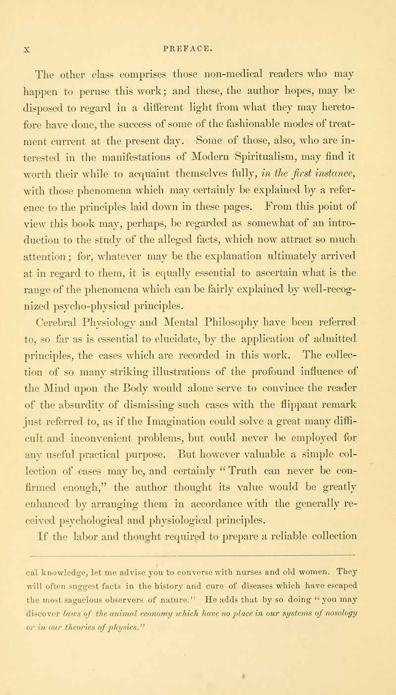 The other class comprises those non-medical readers who may happen to peruse this work; and these, the author hopes, may be disposed to regard in a different light from what they may hereto- fore have done, the success of some of the fashionable modes of treat- ment current at the present day. Some of those, also, who are in- terested in the manifestations of Modern Spiritualism, may find it worth their while to acquaint themselves fully, in the first instance, with those phenomena which may certainly be explained by a refer- ence to the principles laid down in these pages. From this point of view this book may, perhaps, be regarded as somewhat of an intro- duction to the study of the alleged facts, which now attract so much attention; for, whatever may be the explanation ultimately arrived at in regard to them, it is equally essential to ascertain what is the range of the phenomena which can be fairly explained by well-recog- nized psycho-physical principles. Cerebral Physiology and Mental Philosophy have been referred to, so far as is essential to elucidate, by the application of admitted principles, the cases which are recorded in this work. The collec- tion of so many striking illustrations of the profound influence of the Mind upon the Body would alone serve to convince the reader of the absurdity of dismissing such cases with the flippant remark just referred to, as if the Imagination could solve a great many diffi- cult and inconvenient problems, but could never be employed for any useful practical purpose. But however valuable a simple col- lection of cases may be, and certainly  Truth can never be con- firmed enough, the author thought its value would be greatly enhanced by arranging them in accordance with the generally re- ceived psychological and physiological principles. If the labor and thought required to prepare a reliable collection cal knowledge, let me advise you to converse with nurses and old women. They will often suggest facts in the history and cure of diseases which have escaped the most sagacious observers of nature. He adds that by so doing  you may discover laws of the animal economy which have no place in our systems of nosology or in. our theories of physics.