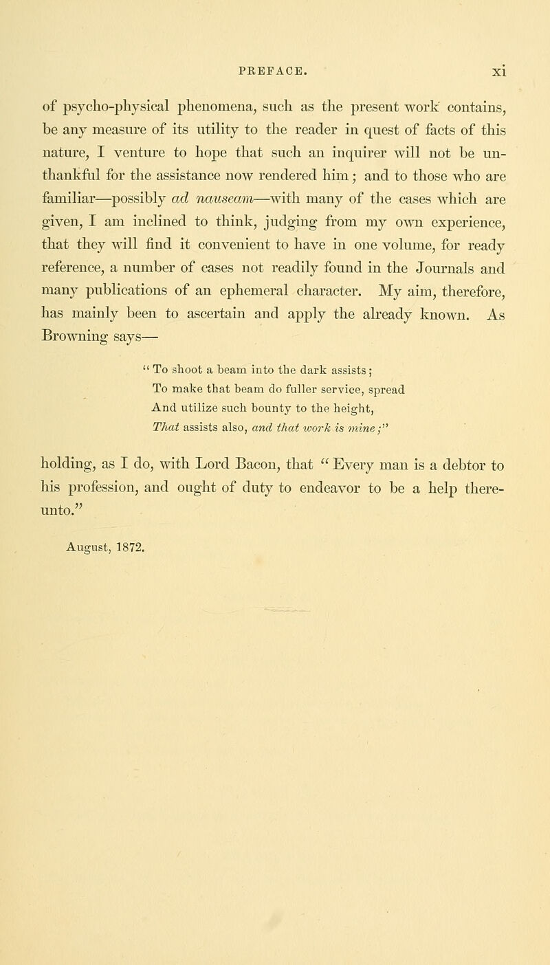 of psycho-physical phenomena, such as the present work' contains, be any measure of its utility to the reader in quest of facts of this nature, I venture to hope that such an inquirer will not be un- thankful for the assistance now rendered him; and to those who are familiar—possibly ad nauseam—with many of the cases which are given, I am inclined to think, judging from my own experience, that they will find it convenient to have in one volume, for ready reference, a number of cases not readily found in the Journals and many publications of an ephemeral character. My aim, therefore, has mainly been to ascertain and apply the already known. As Browning says—  To shoot a beam into the dark assists; To make that beam do fuller service, spread And utilize such bounty to the height, That assists also, and that work is mine; holding, as I do, with Lord Bacon, that  Every man is a debtor to his profession, and ought of duty to endeavor to be a help there- unto. August, 1872.