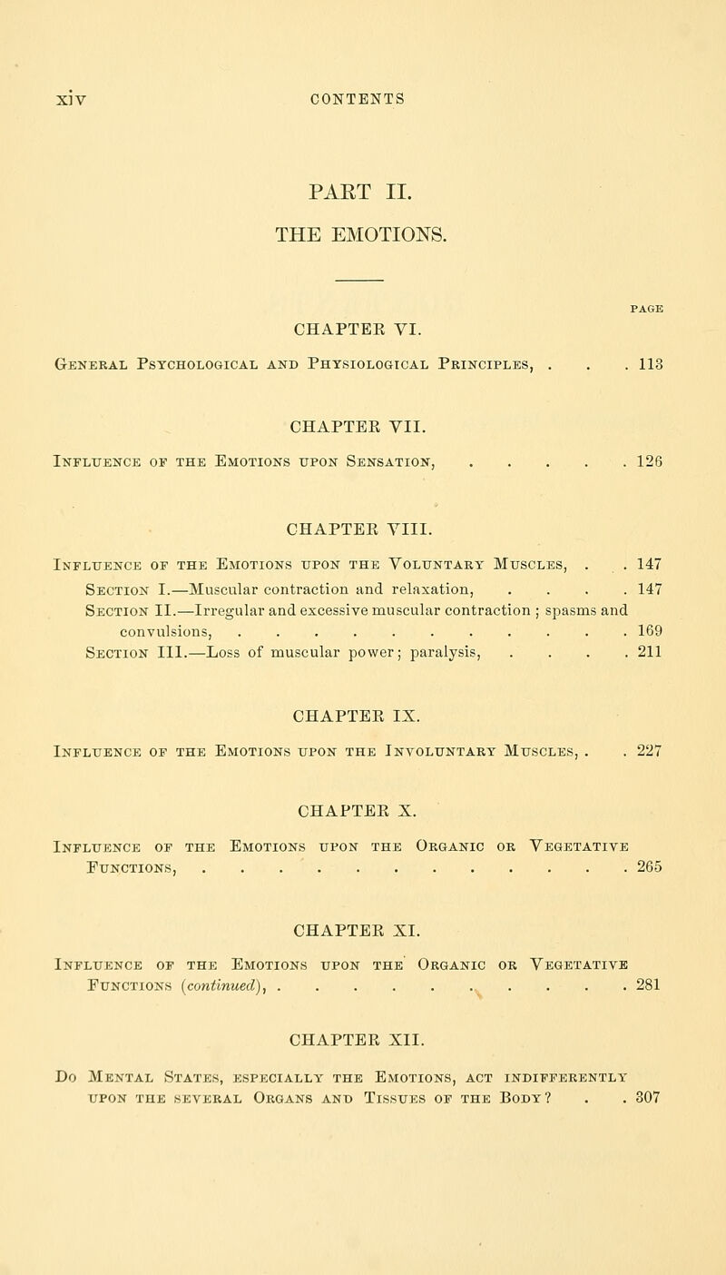 PART II. THE EMOTIONS. CHAPTEK VI. General Psychological and Physiological Principles, . . . 113 CHAPTEE VII. Influence of the Emotions upon Sensation, 126 CHAPTEE VIII. Influence of the Emotions upon the Voluntary Muscles, . . 147 Section I.—Muscular contraction and relaxation, .... 147 Section II.—Irregular and excessive muscular contraction ; spasms and convulsions, ........... 169 Section III.—Loss of muscular power; paralysis, .... 211 CHAPTEE IX. Influence of the Emotions upon the Involuntary Muscles, . . 227 CHAPTEE X. Influence of the Emotions upon the Organic or Vegetative Functions, 265 CHAPTEE XI. Influence of the Emotions upon the Organic or Vegetative Functions (continued), 281 CHAPTEE XII. Do Mental States, especially the Emotions, act indifferently upon the several Organs and Tissues of the Body? . . 307