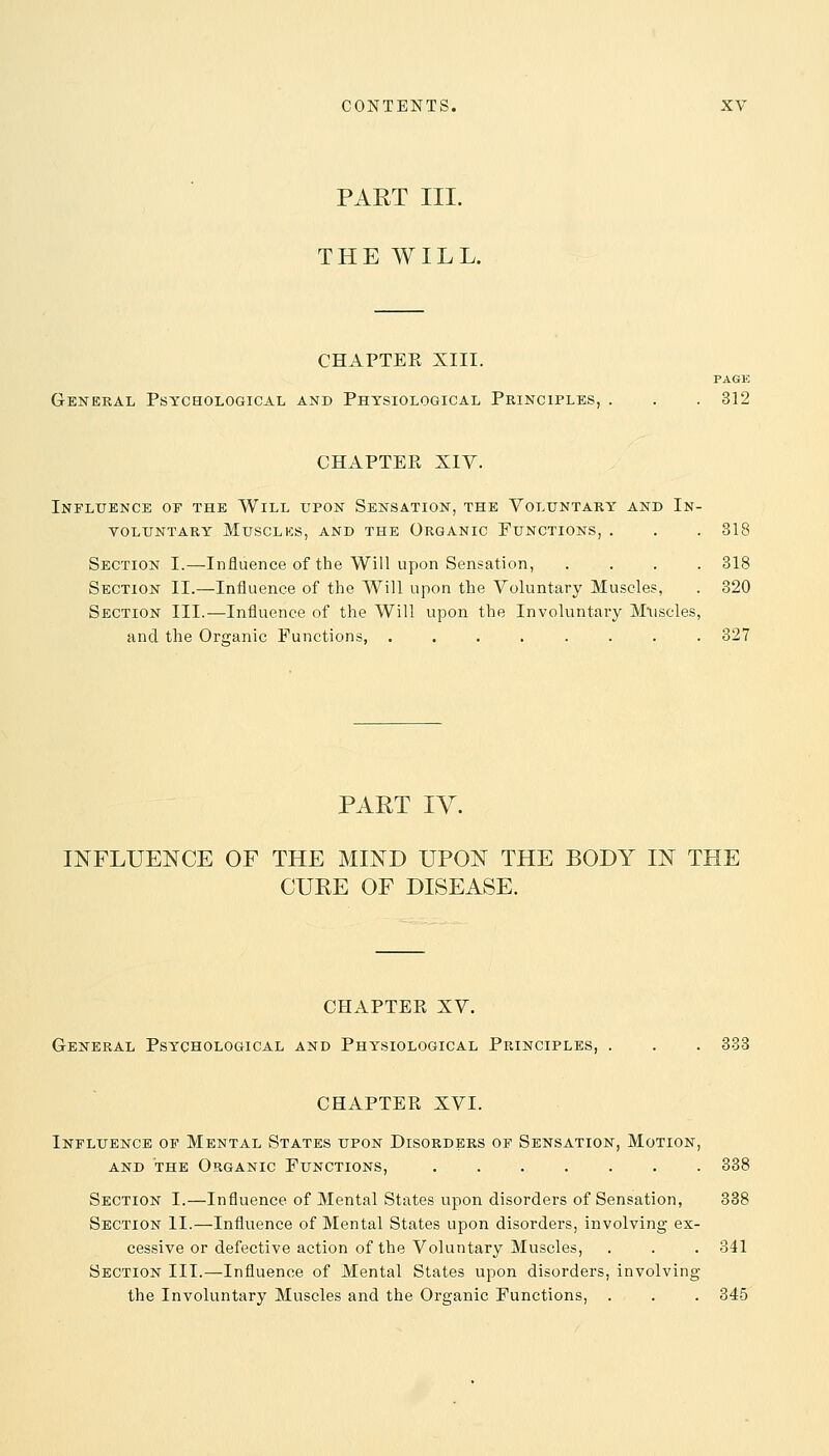 PART III. THE WILL. CHAPTEE XIII. PAGE General Psychological and Physiological Principles, . . . 312 CHAPTEE XIV. Influence of the Will upon Sensation, the Voluntary and In- voluntary Musclks, and the Organic Functions, . . . 318 Section I.—-Influence of the Will upon Sensation, .... 318 Section II.—Influence of the Will upon the Voluntary Muscles, . 320 Section III.—Influence of the Will upon the Involuntary Muscles, and the Organic Functions, ........ 327 PART IV. INFLUENCE OF THE MIND UPON THE BODY IN THE CURE OF DISEASE. CHAPTEE XV. General Psychological and Physiological Principles, . . . 333 CHAPTEE XVI. Influence of Mental States upon Disorders of Sensation, Motion, and the Organic Functions, 338 Section I.—Influence of Mental States upon disorders of Sensation, 338 Section II.—Influence of Mental States upon disorders, involving ex- cessive or defective action of the Voluntary Muscles, . . . 341 Section III.—Influence of Mental States upon disorders, involving the Involuntary Muscles and the Organic Functions, . . . 345