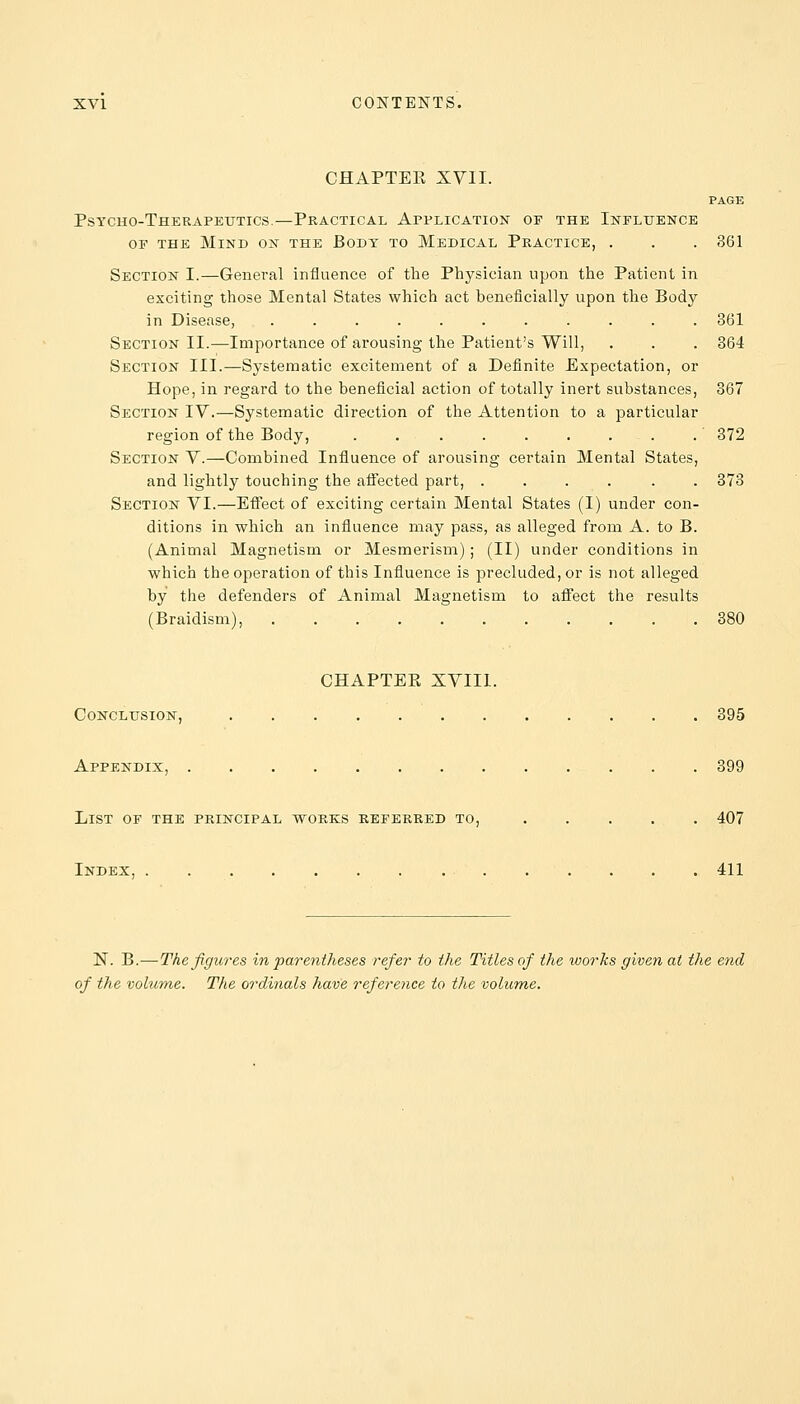 CHAPTEE XVII. PAGE Psycho-Therapeutics.—Practical Application op the Influence of the Mind on the Body to Medical Practice, . . . 361 Section I.—General influence of the Physician upon the Patient in exciting those Mental States which act beneficially upon the Body in Disease, ........... 861 Section II.—Importance of arousing the Patient's Will, . . . 364 Section III.—Systematic excitement of a Definite Expectation, or Hope, in regard to the beneficial action of totally inert substances, 867 Section IV.—Systematic direction of the Attention to a particular region of the Body, . 372 Section V.—Combined Influence of arousing certain Mental States, and lightly touching the affected part, ...... 373 Section VI.—Effect of exciting certain Mental States (I) under con- ditions in which an influence may pass, as alleged from A. to B. (Animal Magnetism or Mesmerism); (II) under conditions in which the operation of this Influence is precluded, or is not alleged by the defenders of Animal Magnetism to affect the results (Braidism), 380 CHAPTEE XVIII. Conclusion, 395 Appendix, 899 List of the principal works referred to, 407 Index, 411 N. B.—The figures in parentheses refer to the Titles of the works given at the end of the volume. The ordinals have reference to the volume.