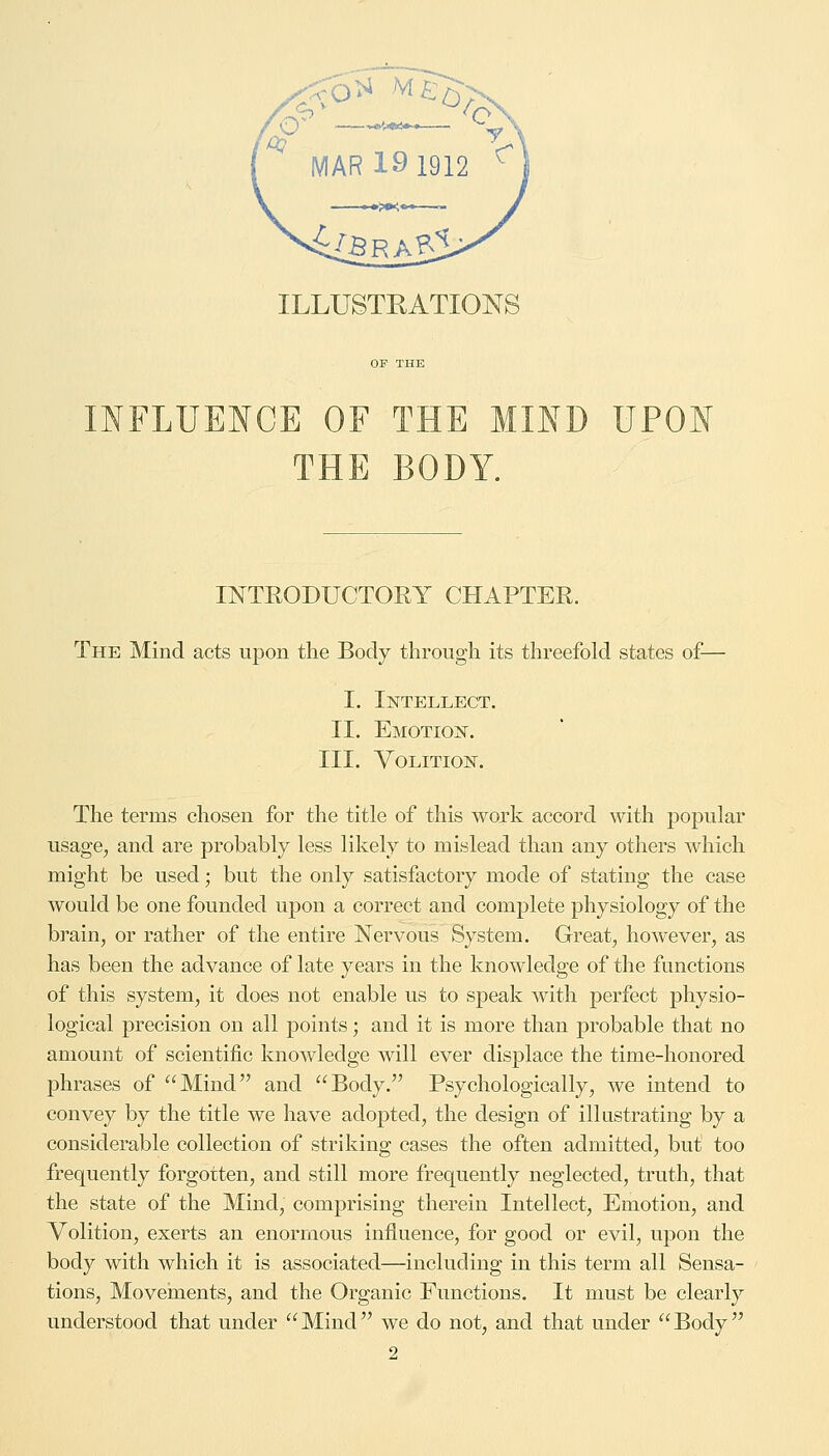 .^— ' y MAR 19 1912 < ILLUSTRATIONS OF THE INFLUENCE OF THE MIND UPON THE BODY. INTRODUCTORY CHAPTER. The Mind acts upon the Body through its threefold states of— I. Intellect. II. Emotion. III. Volition. The terms chosen for the title of this work accord with popular usage, and are probably less likely to mislead than any others which might be used; but the only satisfactory mode of stating the case would be one founded upon a correct and complete physiology of the brain, or rather of the entire Nervous System. Great, however, as has been the advance of late years in the knowledge of the functions of this system, it does not enable us to speak with perfect physio- logical precision on all points; and it is more than probable that no amount of scientific knowledge will ever displace the time-honored phrases of Mind and Body. Psychologically, we intend to convey by the title we have adopted, the design of illustrating by a considerable collection of striking cases the often admitted, but too frequently forgotten, and still more frequently neglected, truth, that the state of the Mind, comprising therein Intellect, Emotion, and Volition, exerts an enormous influence, for good or evil, upon the body with which it is associated—including in this term all Sensa- tions, Movements, and the Organic Functions. It must be clearly understood that under  Mind we do not, and that under  Body 