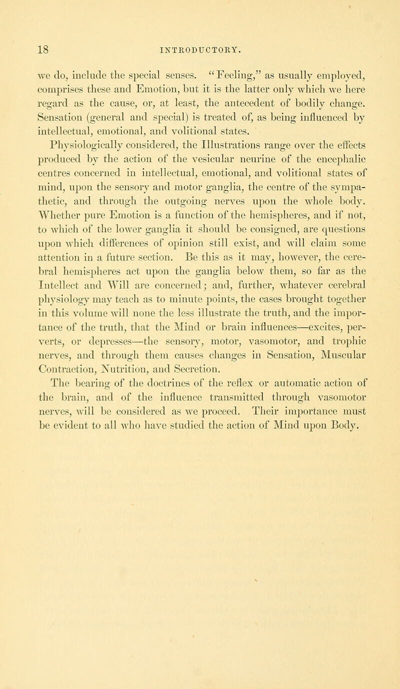 we do, include the special senses. Feeling, as usually employed, comprises these and Emotion, but it is the latter only which we here regard as the cause, or, at least, the antecedent of bodily change. Sensation (general and special) is treated of, as being influenced by intellectual, emotional, and volitional states. Physiologically considered, the Illustrations range over the effects produced by the action of the vesicular neurine of the encephalic centres concerned in intellectual, emotional, and volitional states of mind, upon the sensory and motor ganglia, the centre of the sympa- thetic, and through the outgoing nerves upon the whole body. Whether pure Emotion is a function of the hemispheres, and if not, to which of the lower ganglia it should be consigned, are questions upon which differences of opinion still exist, and will claim some attention in a future section. Be this as it may, however, the cere- bral hemispheres act upon the ganglia below them, so far as the Intellect and Will are concerned; and, further, whatever cerebral physiology may teach as to minute points, the cases brought together in this volume will none the less illustrate the truth, and the impor- tance of the truth, that the Mind or brain influences—excites, per- verts, or depresses—the sensory, motor, vasomotor, and trophic nerves, and through them causes changes in Sensation, Muscular Contraction, Nutrition, and Secretion. The bearing of the doctrines of the reflex or automatic action of the brain, and of the influence transmitted through vasomotor nerves, will be considered as we proceed. Their importance must be evident to all who have studied the action of Mind upon Body.