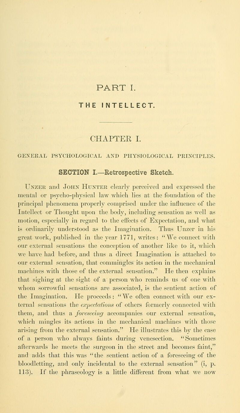 THE INTELLECT. CHAPTEE I. GENERAL PSYCHOLOGICAL AND PHYSIOLOGICAL PRINCIPLES. SECTION I.—Retrospective Sketch. Unzee and John Hunter clearly perceived and expressed the mental or psycho-physical law which lies at the foundation of the principal phenomena properly comprised under the influence of the Intellect or Thought upon the body, including sensation as well as motion, especially in regard to the effects of Expectation, and what is ordinarily understood as the Imagination. Thus Unzer in his great work, published in the year 1771, writes : We connect with our external sensations the conception of another like to it, which we have had before, and thus a direct Imagination is attached to our external sensation, that commingles its action in the mechanical machines with those of the external sensation. He then explains that sighing at the sight of a person who reminds us of one with whom sorrowful sensations are associated, is the sentient action of the Imagination. He proceeds:  We often connect with our ex- ternal sensations the expectations of others formerly connected with them, and thus a foreseeing accompanies our external sensation, which mingles its actions in the mechanical machines with those arising from the external sensation. He illustrates this by the case of a person who always faints during venesection. Sometimes afterwards he meets the surgeon in the street and becomes faint, and adds that this was the sentient action of a foreseeing of the bloodletting, and only incidental to the external sensation (i, p. 113). If the phraseology is a little different from what we now