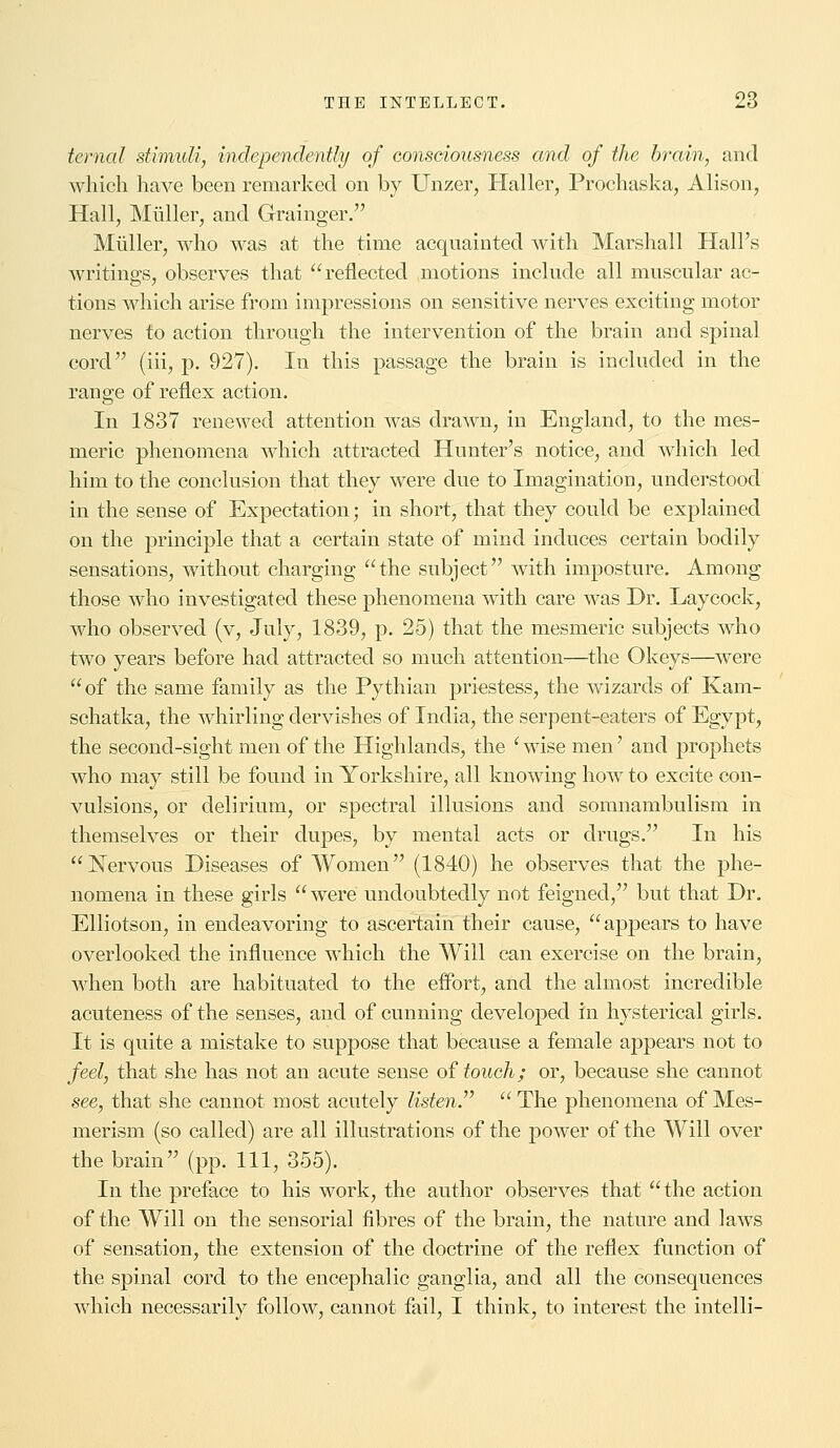 ternal stimuli, independently of consciousness and of the brain, and which have been remarked on by Unzer, Haller, Prochaska, Alison, Hall, Midler, and Grainger. Midler, who was at the time acquainted with Marshall Hall's writings, observes that reflected motions include all muscular ac- tions which arise from impressions on sensitive nerves exciting motor nerves to action through the intervention of the brain and spinal cord (iii, p. 927). In this passage the brain is included in the range of reflex action. In 1837 renewed attention was drawn, in England, to the mes- meric phenomena which attracted Hunter's notice, and which led him to the conclusion that they were due to Imagination, understood in the sense of Expectation; in short, that they could be explained on the principle that a certain state of mind induces certain bodily sensations, without charging the subject with imposture. Among those who investigated these phenomena with care was Dr. Laycock, who observed (v, July, 1839, p. 25) that the mesmeric subjects who two years before had attracted so much attention—the Okeys—were of the same family as the Pythian priestess, the wizards of Kam- schatka, the whirling dervishes of India, the serpent-eaters of Egypt, the second-sight men of the Highlands, the 'wise men' and prophets who may still be found in Yorkshire, all knowing Iioav to excite con- vulsions, or delirium, or spectral illusions and somnambulism in themselves or their dupes, by mental acts or drugs. In his Nervous Diseases of Women (1840) he observes that the phe- nomena in these girls  were undoubtedly not feigned, but that Dr. Elliotson, in endeavoring to ascertain their cause,  appears to have overlooked the influence which the Will can exercise on the brain, when both are habituated to the effort, and the almost incredible acuteness of the senses, and of cunning developed in hysterical girls. It is quite a mistake to suppose that because a female appears not to feel, that she has not an acute sense of touch; or, because she cannot see, that she cannot most acutely listen.  The phenomena of Mes- merism (so called) are all illustrations of the power of the Will over the brain (pp. Ill, 355). In the preface to his work, the author observes that the action of the Will on the sensorial fibres of the brain, the nature and laws of sensation, the extension of the doctrine of the reflex function of the spinal cord to the encephalic ganglia, and all the consequences which necessarily follow, cannot fail, I think, to interest the intelli-