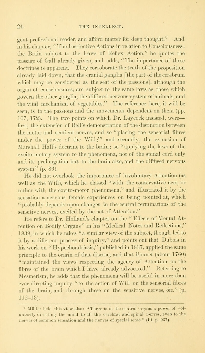 gent professional reader, and afford matter for deep thought. And in his chapter, The Instinctive Actions in relation to Consciousness; the Brain subject to the Laws of Reflex Action, he quotes the passage of Gall already given, and adds, The importance of these doctrines is apparent. They corroborate the truth of the proposition already laid down, that the cranial ganglia [the part of the cerebrum which may be considered as the seat of the passions], although the organ of consciousness, are subject to the same laws as those which govern the other ganglia, the diffused nervous system of animals, and the vital mechanism of vegetables. The reference here, it will be seen, is to the passions and the movements dependent on them (pp. 107, 172). The two points on which Dr. Lay cock insisted, were— first, the extension of Bell's demonstration of the distinction between the motor and sentient nerves, and so  placing the sensorial fibres under the power of the Will;1 and secondly, the extension of Marshall Hall's doctrine to the brain; so  applying the laws of the excito-motory system to the phenomena, not of the spinal cord only and its prolongation but to the brain also, and the diffused nervous system (p. 86). He did not overlook the importance of involuntary Attention (as well as the Will), which he classed with the conservative acts, or rather with the excito-motor phenomena, and illustrated it by the sensation a nervous female experiences on being pointed at, which probably depends upon changes in the central terminations of the sensitive nerves, excited by the act of Attention. He refers to Dr. Holland's chapter on the  Effects of Mental At- tention on Bodily Organs in his Medical Notes and Reflections, 1839, in which he takes a similar view of the subject, though led to it by a different process of inquiry, and points out that Dubois in his work on Hypochondriasis, published in 1837, applied the same principle to the origin of that disease, and that Bonnet (about 1760) maintained the views respecting the agency of Attention on the fibres of the brain which I have already advocated. Referring to Mesmerism, he adds that the phenomena will be useful in more than ever directing inquiry to the action of Will on the sensorial fibres of the brain, and through these on the sensitive nerves, &c. (p. 112-13). 1 MUller held this view also: There is in the central organs a power of vol- untarily directing the mind to all the cerebral and spinal nerves, even to the nerves of common sensation and the nerves of special sense (iii, p. 937).