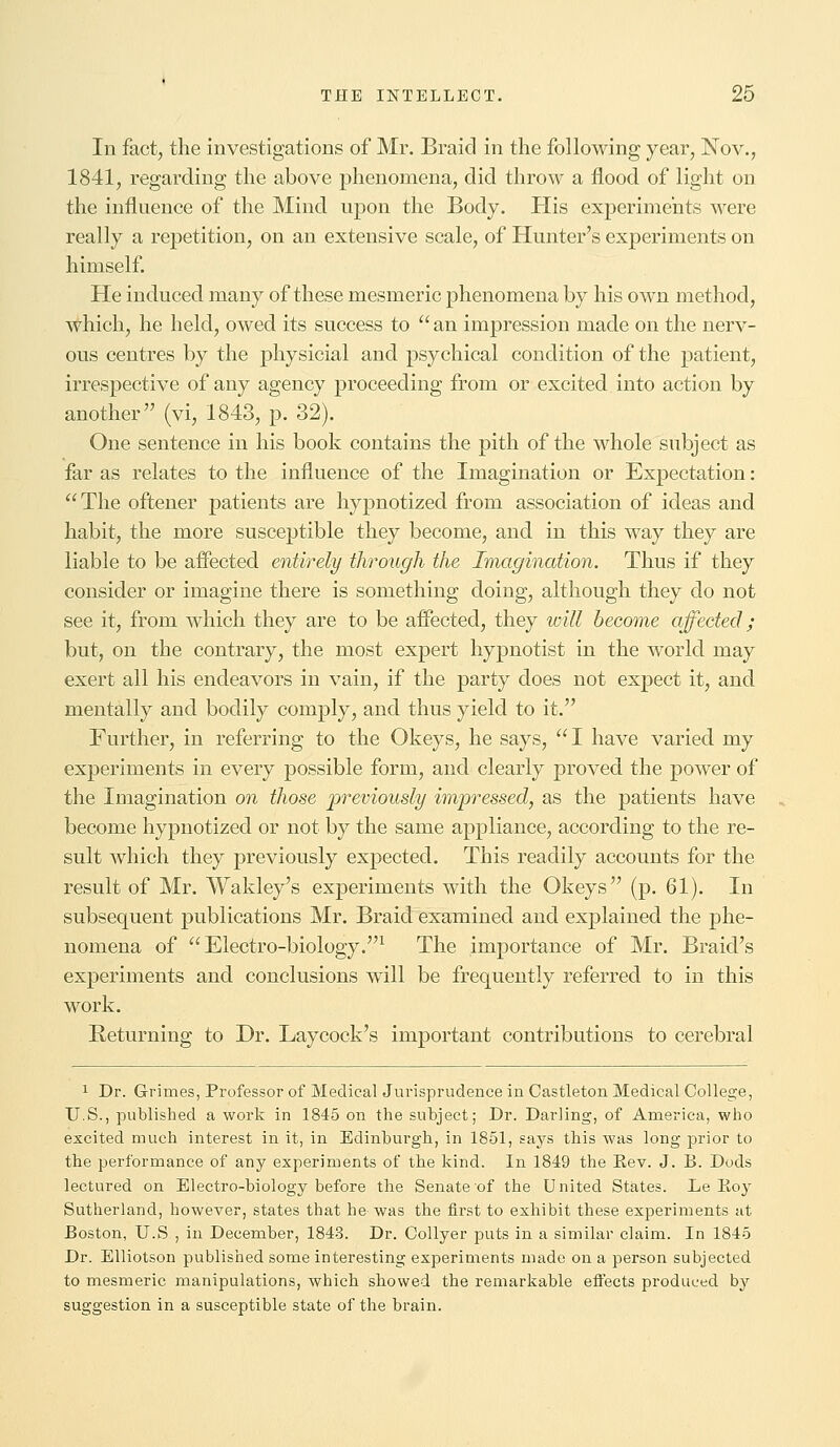 In fact, the investigations of Mr. Braid in the following year, Nov., 1841, regarding the above phenomena, did throw a flood of light on the influence of the Mind upon the Body. His experiments were really a repetition, on an extensive scale, of Hunter's experiments on himself. He induced many of these mesmeric phenomena by his own method, which, he held, owed its success to  an impression made on the nerv- ous centres by the physicial and psychical condition of the patient, irrespective of any agency proceeding from or excited into action by another (vi, 1843, p. 32). One sentence in his book contains the pith of the whole subject as far as relates to the influence of the Imagination or Expectation: The oftener patients are hypnotized from association of ideas and habit, the more susceptible they become, and in this way they are liable to be affected entirely through the Imagination. Thus if they consider or imagine there is something doing, although they do not see it, from which they are to be affected, they will become affected; but, on the contrary, the most expert hypnotist in the world may exert all his endeavors in vain, if the party does not expect it, and mentally and bodily comply, and thus yield to it. Further, in referring to the Okeys, he says, I have varied my experiments in every possible form, and clearly proved the power of the Imagination on those previously impressed, as the patients have become hypnotized or not by the same appliance, according to the re- sult which they previously expected. This readily accounts for the result of Mr. Wakley's experiments with the Okeys (p. 61). In subsequent publications Mr. Braid examined and explained the phe- nomena of Electro-biology.1 The importance of Mr. Braid's experiments and conclusions will be frequently referred to in this work. Returning to Dr. Laycock's important contributions to cerebral 1 Dr. Grimes, Professor of Medical Jurisprudence in Castleton Medical College, U.S., published a work in 1845 on the subject; Dr. Darling, of America, who excited much interest in it, in Edinburgh, in 1851, says this was long prior to the performance of any experiments of the kind. In 1849 the Kev. J. B. Dods lectured on Electro-biology before the Senate of the United States. Le Koy Sutherland, however, states that he was the first to exhibit these experiments at Boston, U.S , in December, 1843. Dr. Collyer puts in a similar claim. In 1845 Dr. Elliotson published some interesting experiments made on a person subjected to mesmeric manipulations, which showed the remarkable effects produced by suggestion in a susceptible state of the brain.