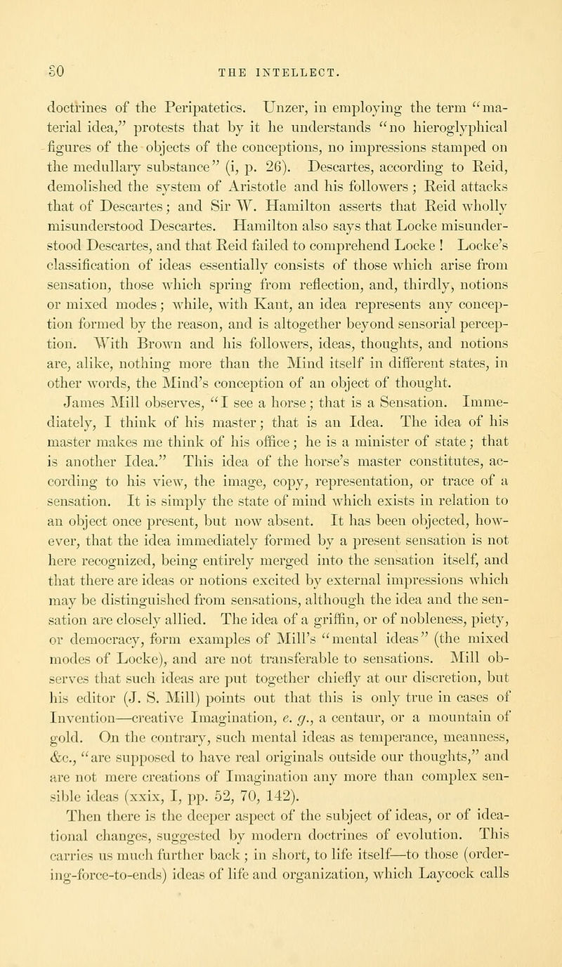 doctrines of the Peripatetics. Unzer, in employing the term ma- terial idea, protests that by it he understands no hieroglyphical figures of the objects of the conceptions, no impressions stamped on the medullary substance (i, p. 26). Descartes, according to Reid, demolished the system of Aristotle and his followers; Reid attacks that of Descartes; and Sir W. Hamilton asserts that Reid wholly misunderstood Descartes. Hamilton also says that Locke misunder- stood Descartes, and that Reid failed to comprehend Locke ! Locke's classification of ideas essentially consists of those which arise from sensation, those which spring from reflection, and, thirdly, notions or mixed modes; while, with Kant, an idea represents any concep- tion formed by the reason, and is altogether beyond sensorial percep- tion. With Brown and his followers, ideas, thoughts, and notions are, alike, nothing more than the Mind itself in different states, in other words, the Mind's conception of an object of thought. James Mill observes, I see a horse; that is a Sensation. Imme- diately, I think of his master • that is an Idea. The idea of his master makes me think of his office; he is a minister of state; that is another Idea. This idea of the horse's master constitutes, ac- cording to his view, the image, copy, representation, or trace of a sensation. It is simply the state of mind which exists in relation to an object once present, but now absent. It has been objected, how- ever, that the idea immediately formed by a present sensation is not here recognized, being entirely merged into the sensation itself, and that there are ideas or notions excited by external impressions which may be distinguished from sensations, although the idea and the sen- sation are closely allied. The idea of a griffin, or of nobleness, piety, or democracy, form examples of Mill's mental ideas (the mixed modes of Locke), and are not transferable to sensations. Mill ob- serves that such ideas are put together chiefly at our discretion, but his editor (J. S. Mill) points out that this is only true in cases of Invention—creative Imagination, e. g., a centaur, or a mountain of gold. On the contrary, such mental ideas as temperance, meanness, &c, are supposed to have real originals outside our thoughts, and are not mere creations of Imagination any more than complex sen- sible ideas (xxix, I, pp. 52, 70, 142). Then there is the deeper aspect of the subject of ideas, or of idea- tional changes, suggested by modern doctrines of evolution. This carries us much further back ; in short, to life itself—to those (order- ing-force-to-ends) ideas of life and organization, which Laycock calls