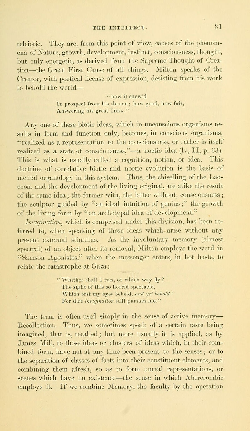 teleiotic. They are, from this point of view, causes of the phenom- ena of Nature, growth, development, instinct, consciousness, thought, but only energetic, as derived from the Supreme Thought of Crea- tion—the Great First Cause of all things. Milton speaks of the Creator, with poetical license of expression, desisting from his work to behold the world—  how it shew'd In prospect from his throne ; how good, how fair, Answering his great Idea. Any one of these biotic ideas, which in unconscious organisms re- sults in form and function only, becomes, in conscious organisms, realized as a representation to the consciousness, or rather is itself realized as a state of consciousness,—a noetic idea (lv, II, p. 63). This is what is usually called a cognition, notion, or idea. This doctrine of correlative biotic and noetic evolution is the basis of mental organology in this system. Thus, the chiselling of the Lao- coon, and the development of the living original, are alike the result of the same idea; the former with, the latter without, consciousness; the sculptor guided by an ideal intuition of genius; the growth of the living form by  an archetypal idea of development. Imagination, which is comprised under this division, has been re- ferred to, when speaking of those ideas which^arise without any present external stimulus. As the involuntary memory (almost spectral) of an object after its removal, Milton employs the word in Samson Agonistes, when the messenger enters, in hot haste, to relate the catastrophe at Gaza:  Whither shall I run, or which way fly ? The sight of this so horrid spectacle, Which erst my eyes beheld, and yet behold! For dire imagination still pursues me. The term is often used simply in the sense of active memory— Recollection. Thus, we sometimes speak of a certain taste being imagined, that is, recalled; but more usually it is applied, as by James Mill, to those ideas or clusters of ideas which, in their com- bined form, have not at any time been present to the senses; or to the separation of classes of facts into their constituent elements, and combining them afresh, so as to form unreal representations, or scenes which have no existence—the sense in which Abercrombie employs it. If we combine Memory, the faculty by the operation