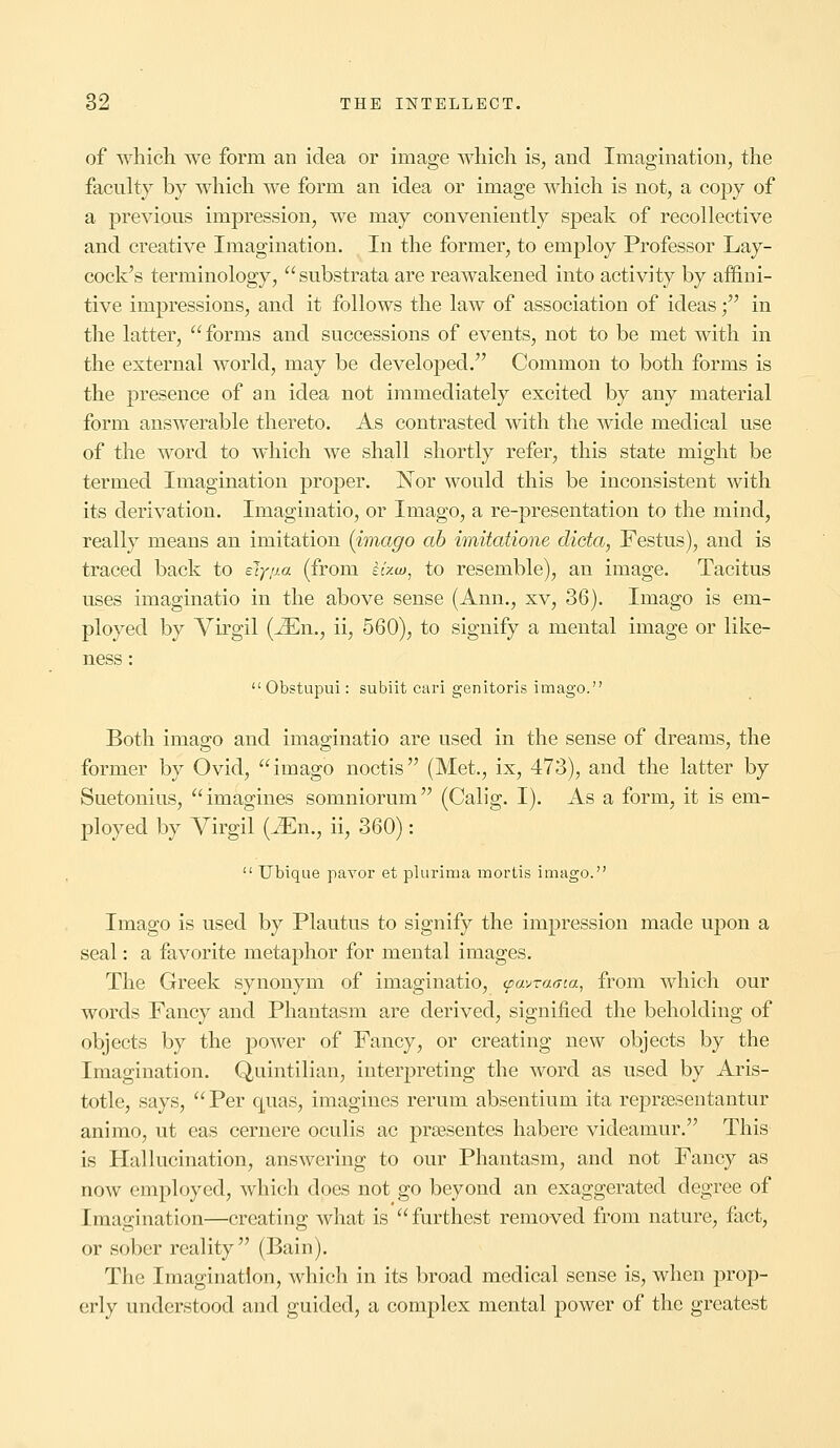 of which we form an idea or image which is, and Imagination, the faculty by which we form an idea or image which is not, a copy of a previous impression, we may conveniently speak of recollective and creative Imagination. In the former, to employ Professor Lay- cock's terminology, substrata are reawakened into activity by affini- tive impressions, and it follows the law of association of ideas; in the latter, forms and successions of events, not to be met with in the external world, may be developed. Common to both forms is the presence of an idea not immediately excited by any material form answerable thereto. As contrasted with the wide medical use of the word to which we shall shortly refer, this state might be termed Imagination proper. Nor would this be inconsistent with its derivation. Imaginatio, or Imago, a re-presentation to the mind, really means an imitation {imago ab imitatione dicta, Festus), and is traced back to sly/j.a (from £Uw, to resemble), an image. Tacitus uses imaginatio in the above sense (Ann., xv, 36). Imago is em- ployed by Virgil (i£n., ii, 560), to signify a mental image or like- ness :  Obstupui: subiit cari genitoris imago. Both imago and imaginatio are used in the sense of dreams, the former by Ovid, imago noctis (Met., ix, 473), and the latter by Suetonius, imagines sonmiorum (Calig. I). As a form, it is em- ployed by Virgil (JEn., ii, 360):  Ubique payor et plurima mortis imago. Imago is used by Plautus to signify the impression made upon a seal: a favorite metaphor for mental images. The Greek synonym of imaginatio, (pavrama, from which our words Fancy and Phantasm are derived, signified the beholding of objects by the power of Fancy, or creating new objects by the Imagination. Quintilian, interpreting the word as used by Aris- totle, says, Per quas, imagines rerum absentium ita reprsesentantur animo, ut eas cernere oculis ac prsesentes habere videamur. This is Hallucination, answering to our Phantasm, and not Fancy as now employed, which does not go beyond an exaggerated degree of Imagination—creating what is furthest removed from nature, fact, or sober reality (Bain). The Imagination, which in its broad medical sense is, when prop- erly understood and guided, a complex mental power of the greatest