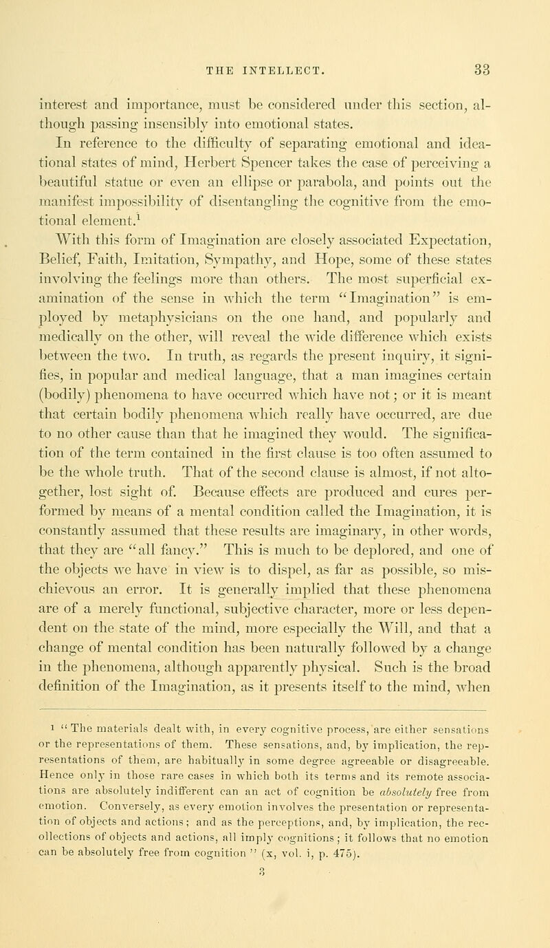 interest and importance, must be considered under this section, al- though passing insensibly into emotional states. In reference to the difficulty of separating emotional and idea- tional states of mind, Herbert Spencer takes the case of perceiving a beautiful statue or even an ellipse or parabola, and points out the manifest impossibility of disentangling the cognitive from the emo- tional element.1 With this form of Imagination are closely associated Expectation, Belief, Faith, Imitation, Sympathy, and Hope, some of these states involving the feelings more than others. The most superficial ex- amination of the sense in which the term Imagination is em- ployed by metaphysicians on the one hand, and popularly and medically on the other, will reveal the wide difference which exists between the two. In truth, as regards the present inquiry, it signi- fies, in popular and medical language, that a man imagines certain (bodily) phenomena to have occurred which have not; or it is meant that certain bodily phenomena which really have occurred, are due to no other cause than that he imagined they would. The significa- tion of the term contained in the first clause is too often assumed to be the whole truth. That of the second clause is almost, if not alto- gether, lost sight of. Because effects are produced and cures per- formed by means of a mental condition called the Imagination, it is constantly assumed that these results are imaginary, in other words, that they are all fancy. This is much to be deplored, and one of the objects we have in view is to dispel, as far as possible, so mis- chievous an error. It is generally implied that these phenomena are of a merely functional, subjective character, more or less depen- dent on the state of the mind, more especially the Will, and that a change of mental condition has been naturally followed by a change in the phenomena, although apparently physical. Such is the broad definition of the Imagination, as it presents itself to the mind, when i The materials dealt with, in every cognitive process, are either sensations or the representations of them. These sensations, and, by implication, the rep- resentations of them, are habitually in some degree agreeable or disagreeable. Hence only in those rare cases in which both its terms and its remote associa- tions are absolutely indifferent can an act of cognition be absolutely free from emotion. Conversely, as every emotion involves the presentation or representa- tion of objects and actions; and as the perceptions, and, by implication, the rec- ollections of objects and actions, all imply cognitions; it follows that no emotion can be absolutely free from cognition  (x, vol. i, p. 475). 3