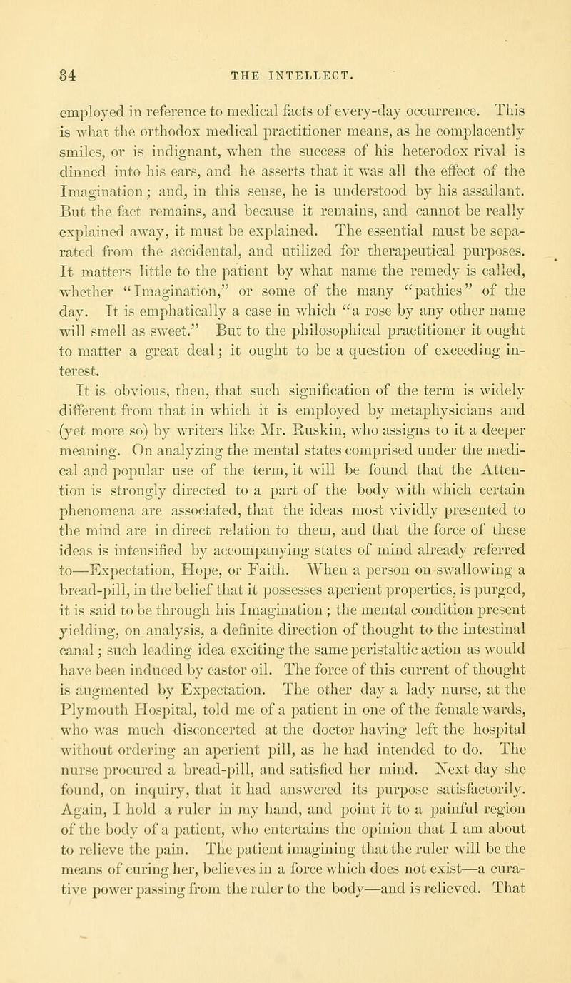 employed in reference to medical facts of every-day occurrence. This is what the orthodox medical practitioner means, as he complacently smiles, or is indignant, when the success of his heterodox rival is dinned into his ears, and he asserts that it was all the effect of the Imagination; and, in this sense, he is understood by his assailant. But the fact remains, and because it remains, and cannot be really explained away, it must be explained. The essential must be sepa- rated from the accidental, and utilized for therapeutical purposes. It matters little to the patient by what name the remedy is called, whether Imagination, or some of the many pathies of the day. It is emphatically a case in which a rose by any other name will smell as sweet. But to the philosophical practitioner it ought to matter a great deal; it ought to be a question of exceeding in- terest. It is obvious, then, that such signification of the term is widely different from that in which it is employed by metaphysicians and (yet more so) by writers like Mr. Ruskin, who assigns to it a deeper meaning. On analyzing the mental states comprised under the medi- cal and popular use of the term, it will be found that the Atten- tion is strongly directed to a part of the body with which certain phenomena are associated, that the ideas most vividly presented to the mind are in direct relation to them, and that the force of these ideas is intensified by accompanying states of mind already referred to—Expectation, Hope, or Faith. When a person on swallowing a bread-pill, in the belief that it possesses aperient properties, is purged, it is said to be through his Imagination; the mental condition present yielding, on analysis, a definite direction of thought to the intestinal canal; such leading idea exciting the same peristaltic action as would have been induced by castor oil. The force of this current of thought is augmented by Expectation. The other day a lady nurse, at the Plymouth Hospital, told me of a patient in one of the female wards, who was much disconcerted at the doctor having left the hospital without ordering an aperient pill, as he had intended to do. The nurse procured a bread-pill, and satisfied her mind. Next day she found, on inquiry, that it had answered its purpose satisfactorily. Again, I hold a ruler in my hand, and point it to a painful region of the body of a patient, who entertains the opinion that I am about to relieve the pain. The patient imagining that the ruler will be the means of curing her, believes in a force which does not exist—a cura- tive power passing from the ruler to the body—and is relieved. That