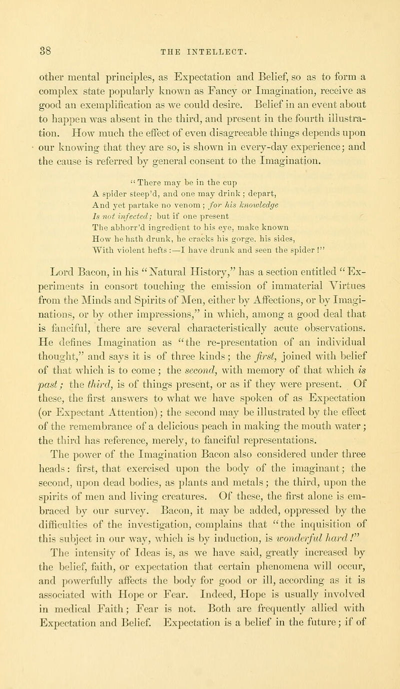 other mental principles, as Expectation and Belief, so as to form a complex state popularly known as Fancy or Imagination, receive as good an exemplification as we could desire. Belief in an event about to happen was absent in the third, and present in the fourth illustra- tion. How much the effect of even disagreeable things depends upon our knowing that they are so, is shown in every-day experience; and the cause is referred by general consent to the Imagination.  There may be in the cup A spider steep'd, and one may drink ; depart, And yet partake no venom ; for his knowledge Is not infected; but if one present The abhorr'd ingredient to his eye, make known How he hath drunk, he cracks his gorge, his sides, With violent hefts :—I have drunk and seen the spider ! Lord Bacon, in his Natural History, has a section entitled Ex- periments in consort touching the emission of immaterial Virtues from the Minds and Spirits of Men, either by Affections, or by Imagi- nations, or by other impressions, in which, among a good deal that is fanciful, there are several characteristically acute observations. He defines Imagination as the re-presentation of an individual thought, and says it is of three kinds; the first, joined with belief of that which is to come; the second, with memory of that which is past; the third, is of things present, or as if they were present. Of these, the first answers to what we have spoken of as Expectation (or Expectant Attention); the second may be illustrated by the effect of the remembrance of a delicious peach in making the mouth water; the third has reference, merely, to fanciful representations. The power of the Imagination Bacon also considered under three heads: first, that exercised upon the body of the imaginant; the second, upon dead bodies, as plants and metals; the third, upon the spirits of men and living creatures. Of these, the first alone is em- braced by our survey. Bacon, it may be added, oppressed by the difficulties of the investigation, complains that the inquisition of this subject in our way, which is by induction, is wonderful hard / The intensity of Ideas is, as we have said, greatly increased by the belief, faith, or expectation that certain phenomena will occur, and powerfully affects the body for good or ill, according as it is associated with Hope or Fear. Indeed, Hope is usually involved in medical Faith; Fear is not. Both are frequently allied with Expectation and Belief. Expectation is a belief in the future; if of