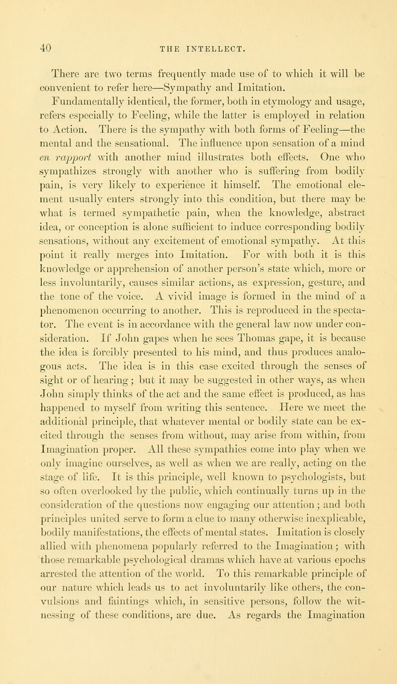 There are two terms frequently made use of to which it will be convenient to refer here—Sympathy and Imitation. Fundamentally identical, the former, both in etymology and usage, refers especially to Feeling, while the latter is employed in relation to Action. There is the sympathy with both forms of Feeling—the mental and the sensational. The influence upon sensation of a mind en rapport with another mind illustrates both effects. One who sympathizes strongly with another who is suffering from bodily pain, is very likely to experience it himself. The emotional ele- ment usually enters strongly into this condition, but there may be what is termed sympathetic pain, when the knowledge, abstract idea, or conception is alone sufficient to induce corresponding bodily sensations, without any excitement of emotional sympathy. At this point it really merges into Imitation. For with both it is this knowledge or apprehension of another person's state which, more or less involuntarily, causes similar actions, as expression, gesture, and the tone of the voice. A vivid image is formed in the mind of a phenomenon occurring to another. This is reproduced in the specta- tor. The event is in accordance with the general law now under con- sideration. If John gapes when he sees Thomas gape, it is because the idea is forcibly presented to his mind, and thus produces analo- gous acts. The idea is in this case excited through the senses of sight or of hearing; but it may be suggested in other ways, as when John simply thinks of the act and the same effect is produced, as has happened to myself from writing this sentence. Here we meet the additional principle, that whatever mental or bodily state can be ex- cited through the senses from without, may arise from within, from Imagination proper. All these sympathies come into play when we only imagine ourselves, as well as when we are really, acting on the stage of life. It is this principle, well known to psychologists, but so often overlooked by the public, which continually turns up in the consideration of the questions now engaging our attention; and both principles united serve to form a clue to many otherwise inexplicable, bodily manifestations, the effects of mental states. Imitation is closely allied with phenomena popularly referred to the Imagination; with those remarkable psychological dramas which have at various epochs arrested the attention of the world. To this remarkable principle of our nature which leads us to act involuntarily like others, the con- vulsions and faintings which, in sensitive persons, follow the wit- nessing of these conditions, are due. As regards the Imagination