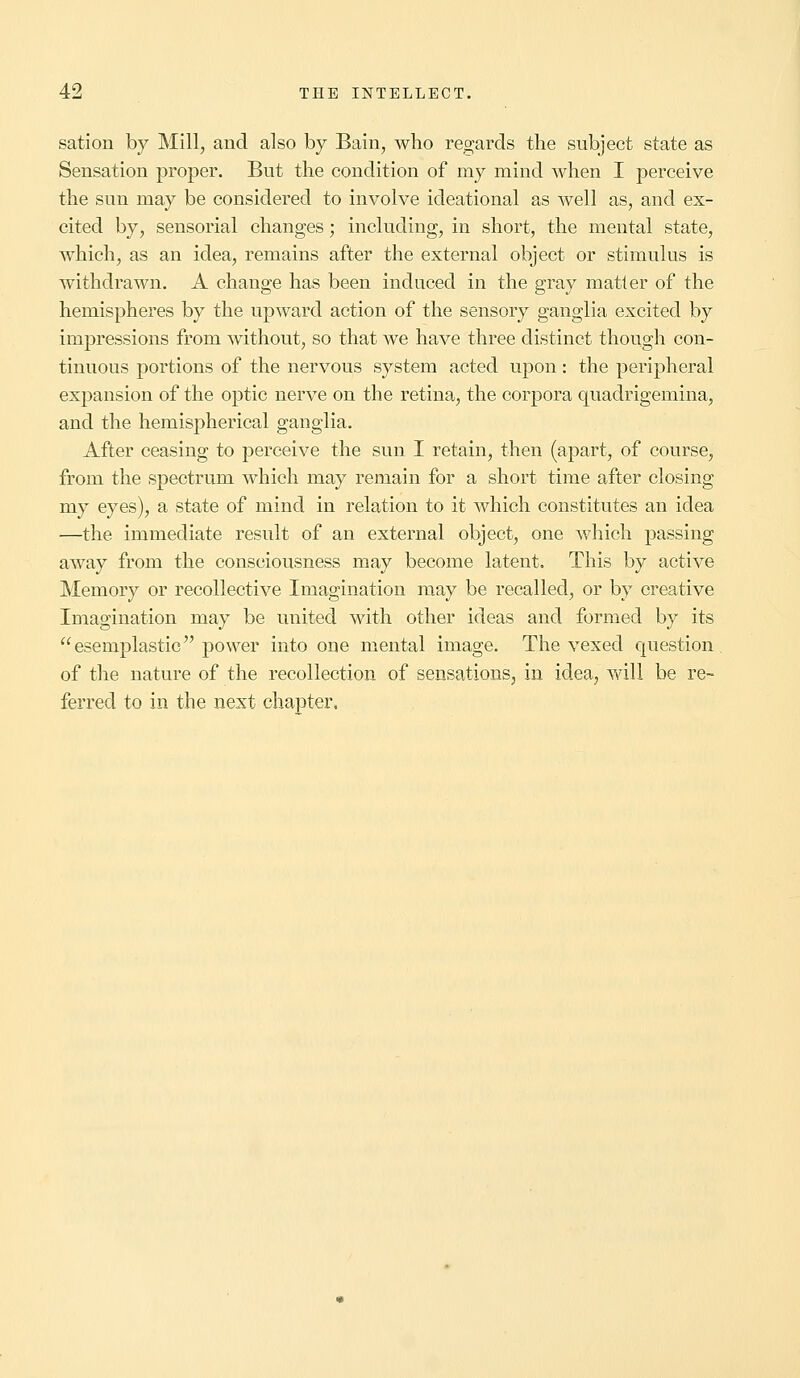 sation by Mill, and also by Bain, who regards the subject state as Sensation proper. But the condition of my mind when I perceive the sun may be considered to involve ideational as well as, and ex- cited by, sensorial changes; including, in short, the mental state, which, as an idea, remains after the external object or stimulus is withdrawn. A change has been induced in the gray matter of the hemispheres by the upward action of the sensory ganglia excited by impressions from without, so that we have three distinct though con- tinuous portions of the nervous system acted upon: the peripheral expansion of the optic nerve on the retina, the corpora quadrigemina, and the hemispherical ganglia. After ceasing to perceive the sun I retain, then (apart, of course, from the spectrum which may remain for a short time after closing my eyes), a state of mind in relation to it which constitutes an idea —the immediate result of an external object, one which passing away from the consciousness may become latent. This by active Memory or recollective Imagination may be recalled, or by creative Imagination may be united with other ideas and formed by its esemplastic power into one mental image. The vexed question of the nature of the recollection of sensations, in idea, will be re- ferred to in the next chapter,