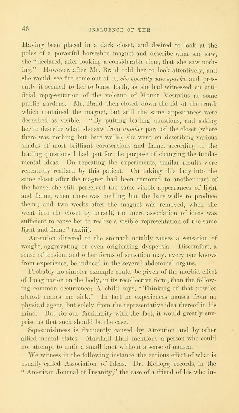 Having been placed in a dark closet, and desired to look at the poles of a powerful horseshoe magnet and describe what she saw, she declared, after looking a considerable time, that she saw noth- ing. However, after Mr. Braid told her to look attentively, and she would see fire come out of it, she speedily saw sparks, and pres- ently it seemed to her. to burst forth, as she had witnessed an arti- ficial representation of the volcano of Mount Vesuvius at some public gardens. Mr. Braid then closed down the lid of the trunk which contained the magnet, but still the same appearances were described as visible. By putting leading questions, and asking her to describe what she saw from another part of the closet (where there was nothing but bare walls), she went on describing various shades of most brilliant coruscations and flame, according to the leading questions I had put for the purpose of changing the funda- mental ideas. On repeating the experiments, similar results were repeatedly realized by this patient. On taking this lady into the same closet after the magnet had been removed to another part of the house, she still perceived the same visible appearances of light and flame, when there was nothing but the bare walls to produce them; and two weeks after the magnet was removed, when she went into the closet by herself, the mere association of ideas was sufficient to cause her to realize a visible representation of the same light and flame (xxiii). Attention directed to the stomach notably causes a sensation of weight, aggravating or even originating dyspepsia. Discomfort, a sense of tension, and other forms of sensation may, every one knows from experience, be induced in the several abdominal organs. Probably no sinvpler example could be given of the morbid effect of Imagination on the body, in its recollective form, than the follow- ing common occurrence: A child says,  Thinking of that powder almost makes me sick. In fact he experiences nausea from no physical agent, but solely from the representative idea thereof in his mind. But for our familiarity with the fact, it would greatly sur- prise us that such should be the case. Squeamishness is frequently caused by Attention and by other allied mental states. Marshall Hall mentions a person who could not attempt to untie a small knot without a sense of nausea. We witness in the following instance the curious effect of what is usually called Association of Ideas. Dr. Kellogg records, in the  American Journal of Insanity, the case of a friend of his who in-