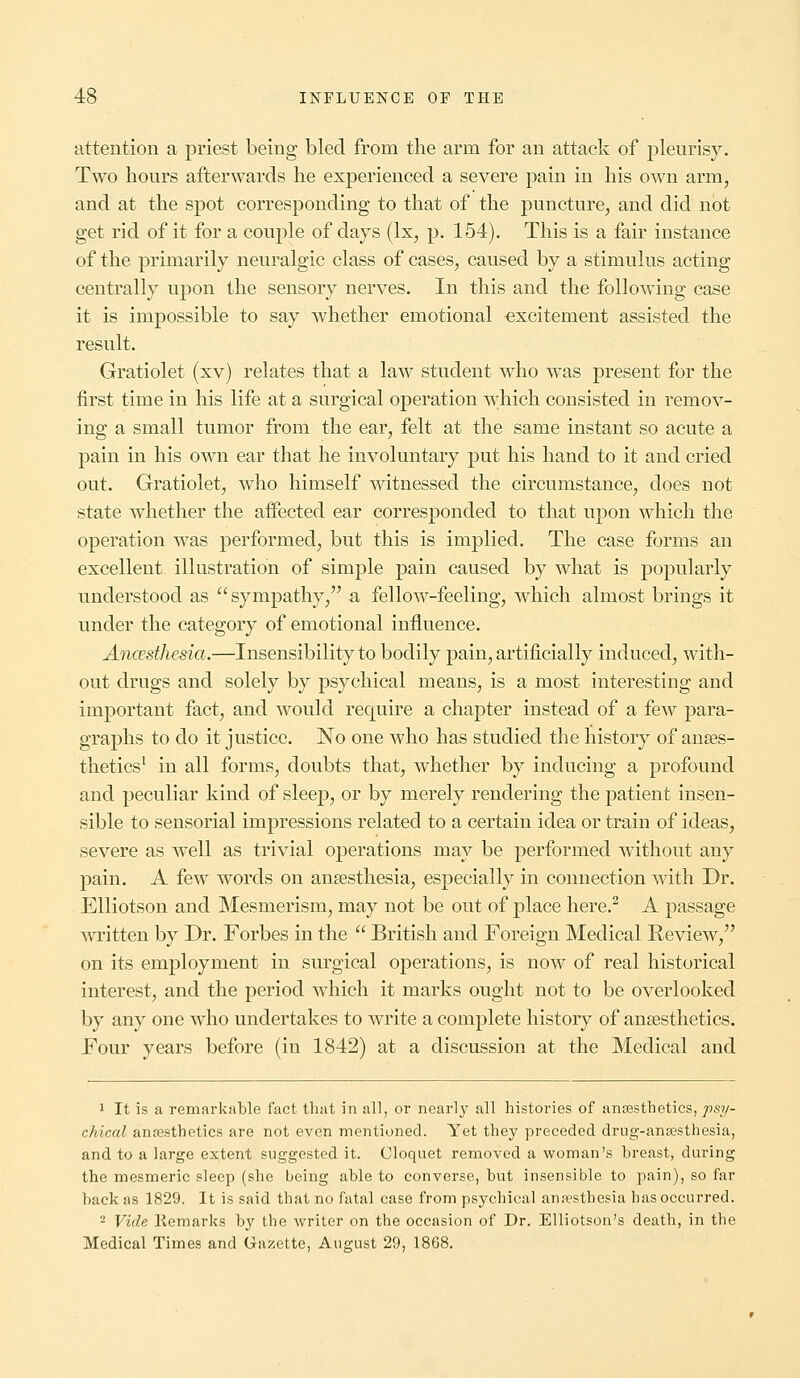 attention a priest being bled from the arm for an attack of pleurisy. Two hours afterwards he experienced a severe pain in his own arm, and at the spot corresponding to that of the puncture, and did not get rid of it for a couple of days (lx, p. 154). This is a fair instance of the primarily neuralgic class of cases, caused by a stimulus acting centrally upon the sensory nerves. In this and the following case it is impossible to say whether emotional excitement assisted the result. Gratiolet (xv) relates that a law student who was present for the first time in his life at a surgical operation which consisted in remov- ing a small tumor from the ear, felt at the same instant so acute a pain in his own ear that he involuntary put his hand to it and cried out. Gratiolet, who himself witnessed the circumstance, does not state whether the affected ear corresponded to that upon which the operation was performed, but this is implied. The case forms an excellent illustration of simple pain caused by what is popularly understood as sympathy, a fellow-feeling, which almost brings it under the category of emotional influence. Ancesthesia.—Insensibility to bodily pain, artificially induced, with- out drugs and solely by psychical means, is a most interesting and important fact, and would require a chapter instead of a few para- graphs to do it justice. No one who has studied the history of anaes- thetics1 in all forms, doubts that, whether by inducing a profound and peculiar kind of sleep, or by merely rendering the patient insen- sible to sensorial impressions related to a certain idea or train of ideas, severe as well as trivial operations may be performed without any pain. A few words on anaesthesia, especially in connection with Dr. Elliotson and Mesmerism, may not be out of place here.2 A passage written by Dr. Forbes in the  British and Foreign Medical Review, on its employment in surgical operations, is now of real historical interest, and the period which it marks ought not to be overlooked by any one who undertakes to write a complete history of anaesthetics. Four years before (in 1842) at a discussion at the Medical and 1 It is a remarkable fact that in all, or nearly all histories of anaesthetics, psy- chical anajsthetics are not even mentioned. Yet they preceded drug-anaesthesia, and to a large extent suggested it. Cloquet removed a woman's breast, during the mesmeric sleep (she being able to converse, but insensible to pain), so far back as 1829. It is said that no fatal case from psychical anaesthesia has occurred. 2 Vide Remarks by the writer on the occasion of Dr. Elliotson's death, in the Medical Times and Gazette, August 29, 1868.