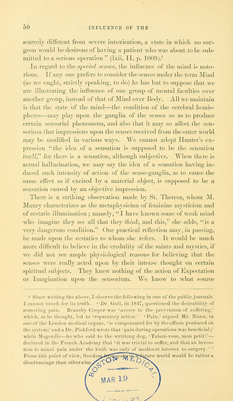 scarcely different from severe intoxication, a state in which no sur- geon would be desirous of having a patient who was about to be sub- mitted to a serious operation (lxii, II, p. 1009).1 In regard to the special senses, the influence of the mind is noto- rious. If any one prefers to consider the senses under the term Mind (as we ought, strictly speaking, to do) he has but to suppose that we are illustrating the influence of one group of mental faculties over another group, instead of that of Mind over Body. All we maintain is that the state of the mind—the condition of the cerebral hemis- pheres—may play upon the ganglia of the senses so as to produce certain sensorial phenomena, and also that it may so affect the sen- sorium that impressions upon the senses received from the outer world may be modified in various ways. We cannot adopt Hunter's ex- pression the idea of a sensation is supposed to be the sensation itself, for there is a sensation, although subjective. When there is actual hallucination, Ave may say the idea of a sensation having in- duced such intensity of action of the sense-ganglia, as to cause the same effect as if excited by a material object, is supposed to be a sensation caused by an objective impression. There is a striking observation made by St. Theresa, whom M. Maury characterizes as the metaphysician of feminine mysticism and of ecstatic illumination ; namely, I have known some of weak mind who imagine they see all that they think, and this, she adds, is a very dangerous condition. One practical reflection may, in passing, be made upon the ecstatics to whom she refers. It would be much more difficult to believe in the credulity of the saints and mystics, if we did not see ample physiological reasons for believing that the senses were really acted upon by their intense thought on certain spiritual subjects. They knew nothing of the action of Expectation or Imagination upon the sensorium. We know to what source 1 Since writing the above, I observe the following in one of the public journals. I cannot vouch for its truth. Dr. Gull, in 1847, questioned the desirability of removing pain. Bransby Cooper was 'averse to the prevention of suffering,' which, as he thought, led to ' reparatory action.' 'Pain,' argued Mr. Nunn, in one of the London medical organs, ' is compensated for by the effects produced on the system;'and a Dr. Pickford wrote that' pain during operations was beneficial;' while Magendie—he who said to the writhing dog, ' Taisez-vous, mon petit!'— declared in the French Academy that 'it was trivial to suffer, and that an inven- tion to annul pain under the knife was only of mediocre interest to surgery. From this point of view, freedonj^rTfi^pajinj i^^&^tnre world would be rather a disadvantage than otherwise.^