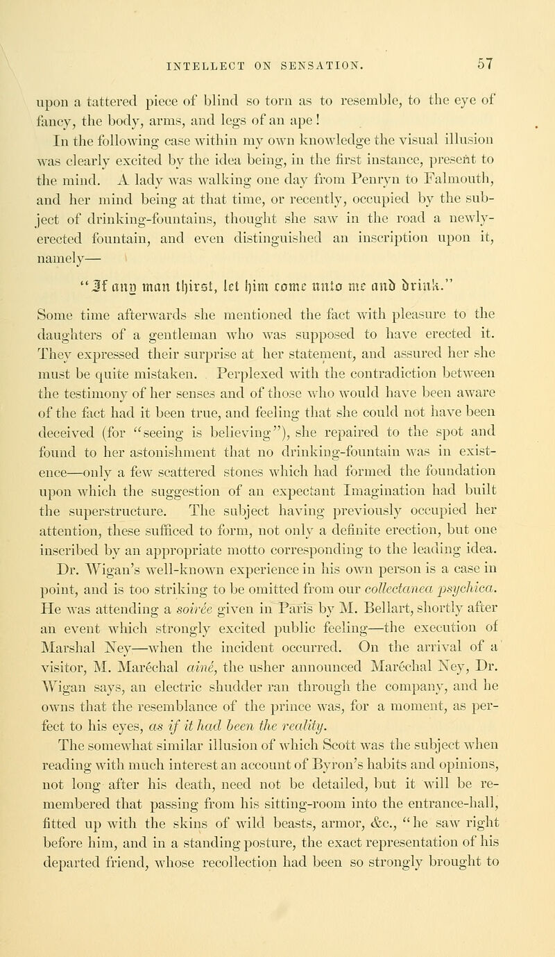 upon a tattered piece of blind so torn as to resemble, to the eye of fancy, the body, arms, and legs of an ape! In the following case within my own knowledge the visual illusion was clearly excited by the idea being, in the first instance, present to the mind. A lady was walking one day from Penryn to Falmouth, and her mind being at that time, or recently, occupied by the sub- ject of drinking-fountains, thought she saw in the road a newly- erected fountain, and even distinguished an inscription upon it, namely— Jf emu man tljirst, let i)im come nnta tne a\ib brink.11 Some time afterwards she mentioned the fact with pleasure to the daughters of a gentleman who was supposed to have erected it. They expressed their surprise at her statement, and assured her she must be quite mistaken. Perplexed with the contradiction between the testimony of her senses and of those who would have been aware of the fact had it been true, and feeling that she could not have been deceived (for seeing is believing), she repaired to the spot and found to her astonishment that no drinking-fountain was in exist- ence—only a few scattered stones which had formed the foundation upon which the suggestion of an expectant Imagination had built the superstructure. The subject having previously occupied her attention, these sufficed to form, not only a definite erection, but one inscribed by an appropriate motto corresponding to the leading idea. Dr. Wigan's well-known experience in his own person is a case in point, and is too striking to be omitted from our collectanea ■psychica. He was attending a soiree given in Paris by M. Bellart, shortly after an event which strongly excited public feeling—the execution of Marshal ISTey—when the incident occurred. On the arrival of a visitor, M. Marechal aine, the usher announced Marechal Ney, Dr. Wigan says, an electric shudder ran through the company, and he owns that the resemblance of the prince was, for a moment, as per- fect to his eyes, as if it had been the reality. The somewhat similar illusion of which Scott was the subject when reading with much interest an account of Byron's habits and opinions, not long after his death, need not be detailed, but it will be re- membered that passing from his sitting-room into the entrance-hall, fitted up with the skins of wild beasts, armor, &c,  he saw right before him, and in a standing posture, the exact representation of his departed friend, whose recollection had been so strongly brought to