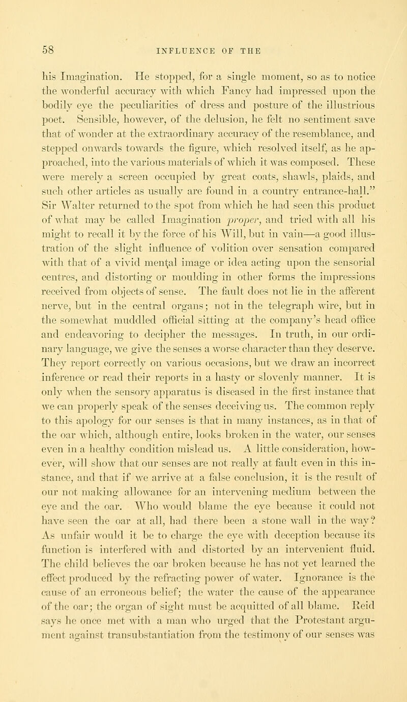 his Imagination. He stopped, for a single moment, so as to notice the wonderful accuracy with which Fancy had impressed upon the bodily eye the peculiarities of dress and posture of the illustrious poet. Sensible, however, of the delusion, he felt no sentiment save that of wonder at the extraordinary accuracy of the resemblance, and stepped onwards towards the figure, which resolved itself, as he ap- proached, into the various materials of which it was composed. These were merely a screen occupied by great coats, shawls, plaids, and such other articles as usually are found in a country entrance-hall. Sir Walter returned to the spot from which he had seen this product of what may be called Imagination proper, and tried with all his might to recall it by the force of his Will, but in vain—a good illus- tration of the slight influence of volition over sensation compared with that of a vivid mental image or idea acting upon the sensorial centres, and distorting or moulding in other forms the impressions received from objects of sense. The fault does not lie in the afferent nerve, but in the central organs; not in the telegraph wire, but in the somewhat muddled official sitting at the company's head office and endeavoring to decipher the messages. In truth, in our ordi- nary language, we give the senses a worse character than they deserve. They report correctly on various occasions, but we draw an incorrect inference or read their reports in a hasty or slovenly manner. It is only when the sensory apparatus is diseased in the first instance that we can properly speak of the senses deceiving us. The common reply to this apology for our senses is that in many instances, as in that of the oar which, although entire, looks broken in the water, our senses even in a healthy condition mislead us. A little consideration, how- ever, will show that our senses are not really at fault even in this in- stance, and that if we arrive at a false conclusion, it is the result of our not making allowance for an intervening medium between the eye and the oar. Who would blame the eye because it could not have seen the oar at all, had there been a stone wall in the way? As unfair would it be to charge the eye with deception because its function is interfered with and distorted by an intervenient fluid. The child believes the oar broken because he has not yet learned the effect produced by the refracting power of water. Ignorance is the cause of an erroneous belief; the water the cause of the appearance of the oar; the organ of sight must be acquitted of all blame. Reid says he once met with a man who urged that the Protestant argu- ment against transubstantiation from the testimony of our senses was