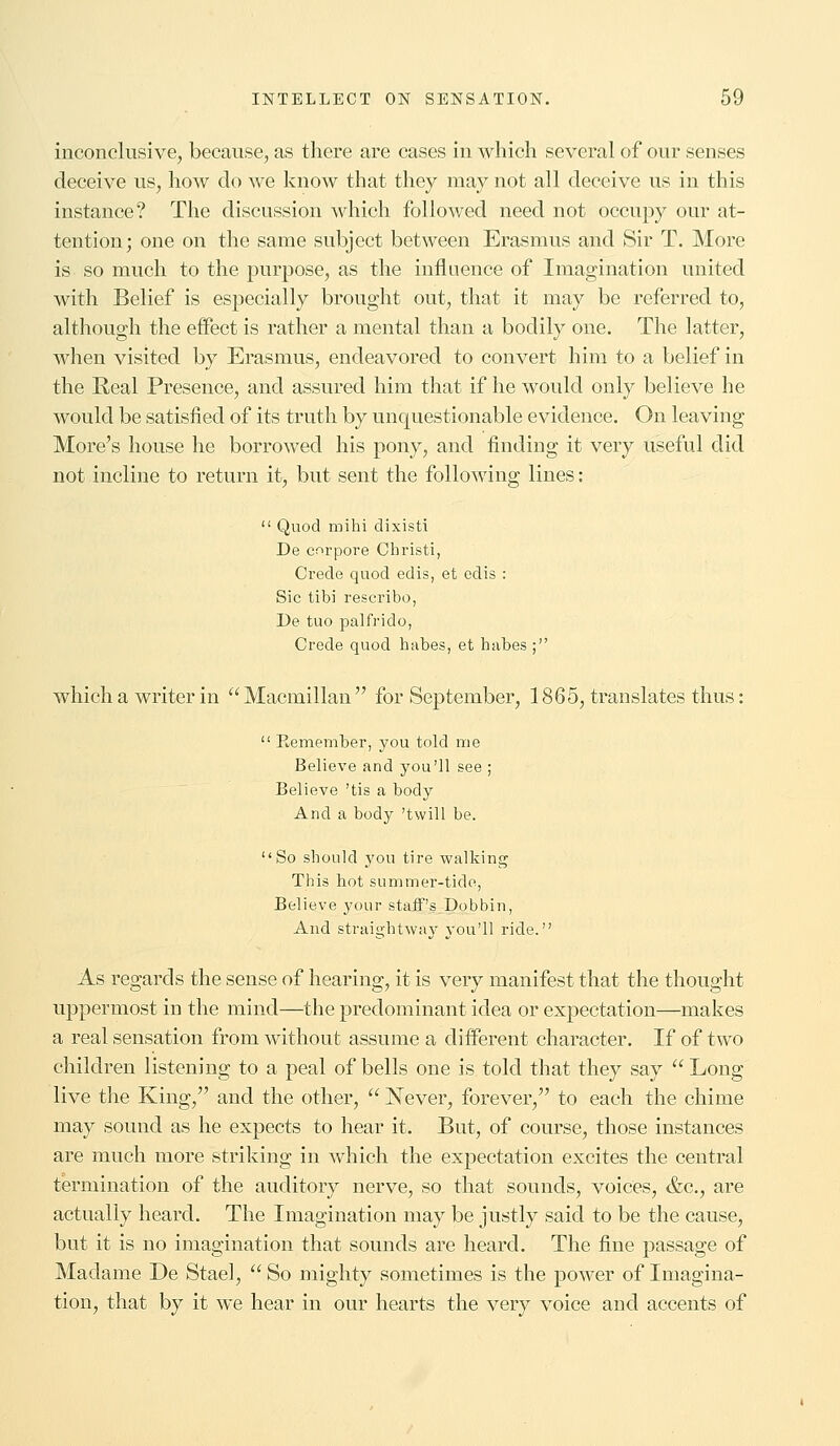 inconclusive, because, as there are cases in which several of our senses deceive us, how do we know that they may not all deceive us in this instance? The discussion which followed need not occupy our at- tention; one on the same subject between Erasmus and Sir T. More is so much to the purpose, as the influence of Imagination united with Belief is especially brought out, that it may be referred to, although the effect is rather a mental than a bodily one. The latter, when visited by Erasmus, endeavored to convert him to a belief in the Real Presence, and assured him that if he would only believe he would be satisfied of its truth by unquestionable evidence. On leaving More's house he borrowed his pony, and finding it very useful did not incline to return it, but sent the following lines:  Quod mihi dixisti De corpore Christi, Crecle quod edis, et cdis : Sic tibi rescribo, De tuo palfrido, Crede quod habes, et habes ; which a writer in  Macmillan  for September, 1865, translates thus:  Remember, you told me Believe and you'll see ; Believe 'tis a body And a body 'twill be. So should j'ou tire walking This hot summer-tide, Believe your staff's Dobbin, And straightway you'll ride. As regards the sense of hearing, it is very manifest that the thought uppermost in the mind—the predominant idea or expectation—makes a real sensation from without assume a different character. If of two children listening to a peal of bells one is told that they say  Long live the King, and the other,  Never, forever, to each the chime may sound as he expects to hear it. But, of course, those instances are much more striking in which the expectation excites the central termination of the auditory nerve, so that sounds, voices, &c, are actually heard. The Imagination may be justly said to be the cause, but it is no imagination that sounds are heard. The fine passage of Madame De Stael,  So mighty sometimes is the power of Imagina- tion, that by it we hear in our hearts the very voice and accents of