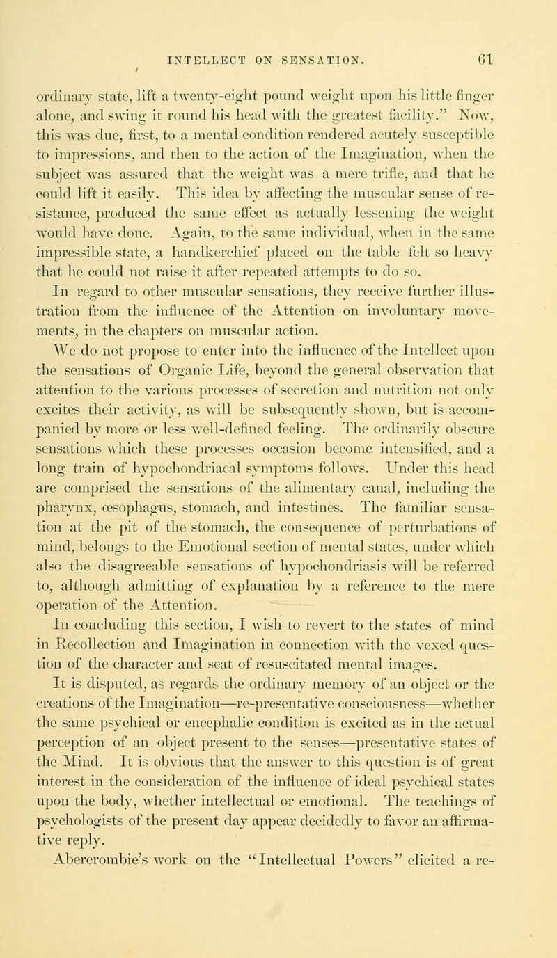 ordinary state, lift a twenty-eight pound weight upon his little finger alone, and swing it round his head with the greatest facility. Now, this was due, first, to a mental condition rendered acutely susceptible to impressions, and then to the action of the Imagination, when the subject was assured that the weight was a mere trifle, and that he could lift it easily. This idea by affecting the muscular sense of re- sistance, produced the same effect as actually lessening the weight would have done. Again, to the same individual, when in the same impressible state, a handkerchief placed on the table felt so heavy that he could not raise it after repeated attempts to do so. In regard to other muscular sensations, they receive further illus- tration from the influence of the Attention on involuntary move- ments, in the chapters on muscular action. We do not propose to enter into the influence of the Intellect upon the sensations of Organic Life, beyond the general observation that attention to the various processes of secretion and nutrition not only excites their activity, as will be subsequently shown, but is accom- panied by more or less well-defined feeling. The ordinarily obscure sensations which these processes occasion become intensified, and a long train of hypochondriacal symptoms follows. Under this head are comprised the sensations of the alimentary canal, including the pharynx, oesophagus, stomach, and intestines. The familiar sensa- tion at the pit of the stomach, the consequence of perturbations of mind, belongs to the Emotional section of mental states, under which also the disagreeable sensations of hypochondriasis will be referred to, although admitting of explanation by a reference to the mere operation of the Attention. In concluding this section, I wish to revert to the states of mind in Recollection and Imagination in connection with the vexed ques- tion of the character and seat of resuscitated mental images. It is disputed, as regards the ordinary memory of an object or the creations of the Imagination—re-presentative consciousness—whether the same psychical or encephalic condition is excited as in the actual perception of an object present to the senses—presentative states of the Mind. It is obvious that the answer to this question is of great interest in the consideration of the influence of ideal psychical states upon the body, whether intellectual or emotional. The teachings of psychologists of the present day appear decidedly to favor an affirma- tive reply. Abercrombie's work on the  Intellectual Powers elicited a re-