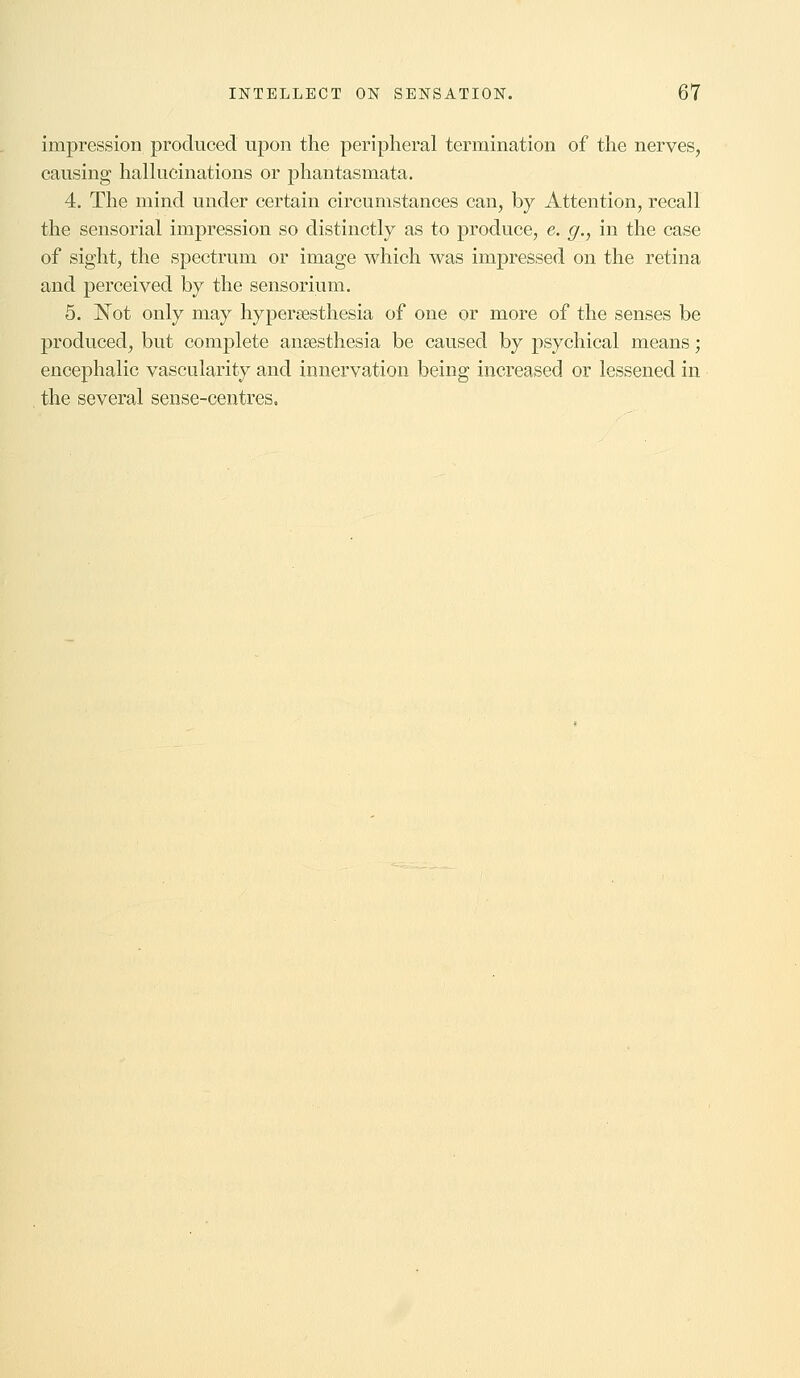 impression produced upon the peripheral termination of the nerves, causing hallucinations or phantasmata. 4. The mind under certain circumstances can, by Attention, recall the sensorial impression so distinctly as to produce, e. g., in the case of sight, the spectrum or image which was impressed on the retina and perceived by the sensorium. 5. Not only may hyperesthesia of one or more of the senses be produced, but complete anaesthesia be caused by psychical means; encephalic vascularity and innervation being increased or lessened in the several sense-centres.