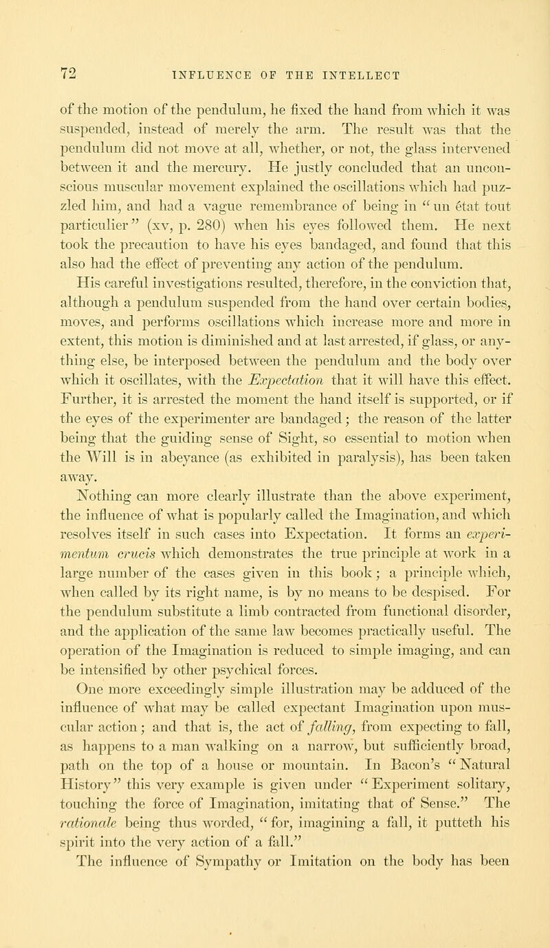 of the motion of the pendulum, he fixed the hand from which it was suspended, instead of merely the arm. The result was that the pendulum did not move at all, whether, or not, the glass intervened between it and the mercury. He justly concluded that an uncon- scious muscular movement explained the oscillations which had puz- zled him, and had a vague remembrance of being in  un 6tat tout particulier (xv, p. 280) when his eyes followed them. He next took the precaution to have his eyes bandaged, and found that this also had the effect of preventing any action of the pendulum. His careful investigations resulted, therefore, in the conviction that, although a pendulum suspended from the hand over certain bodies, moves, and performs oscillations which increase more and more in extent, this motion is diminished and at last arrested, if glass, or any- thing else, be interposed between the pendulum and the body over which it oscillates, with the Expectation that it will have this effect. Further, it is arrested the moment the hand itself is supported, or if the eyes of the experimenter are bandaged; the reason of the latter being that the guiding sense of Sight, so essential to motion when the Will is in abeyance (as exhibited in paralysis), has been taken away. Nothing can more clearly illustrate than the above experiment, the influence of what is popularly called the Imagination, and which resolves itself in such cases into Expectation. It forms an experi- mentum cruris which demonstrates the true principle at work in a large number of the cases given in this book; a principle which, when called by its right name, is by no means to be despised. For the pendulum substitute a limb contracted from functional disorder, and the application of the same law becomes practically useful. The operation of the Imagination is reduced to simple imaging, and can be intensified by other psychical forces. One more exceedingly simple illustration may be adduced of the influence of what may be called expectant Imagination upon mus- cular action; and that is, the act of falling, from expecting to fall, as happens to a man walking on a narrow, but sufficiently broad, path on the top of a house or mountain. In Bacon's Natural History this very example is given under  Experiment solitary, touching the force of Imagination, imitating that of Sense. The rationale being thus worded,  for, imagining a fall, it putteth his spirit into the very action of a fall. The influence of Sympathy or Imitation on the body has been