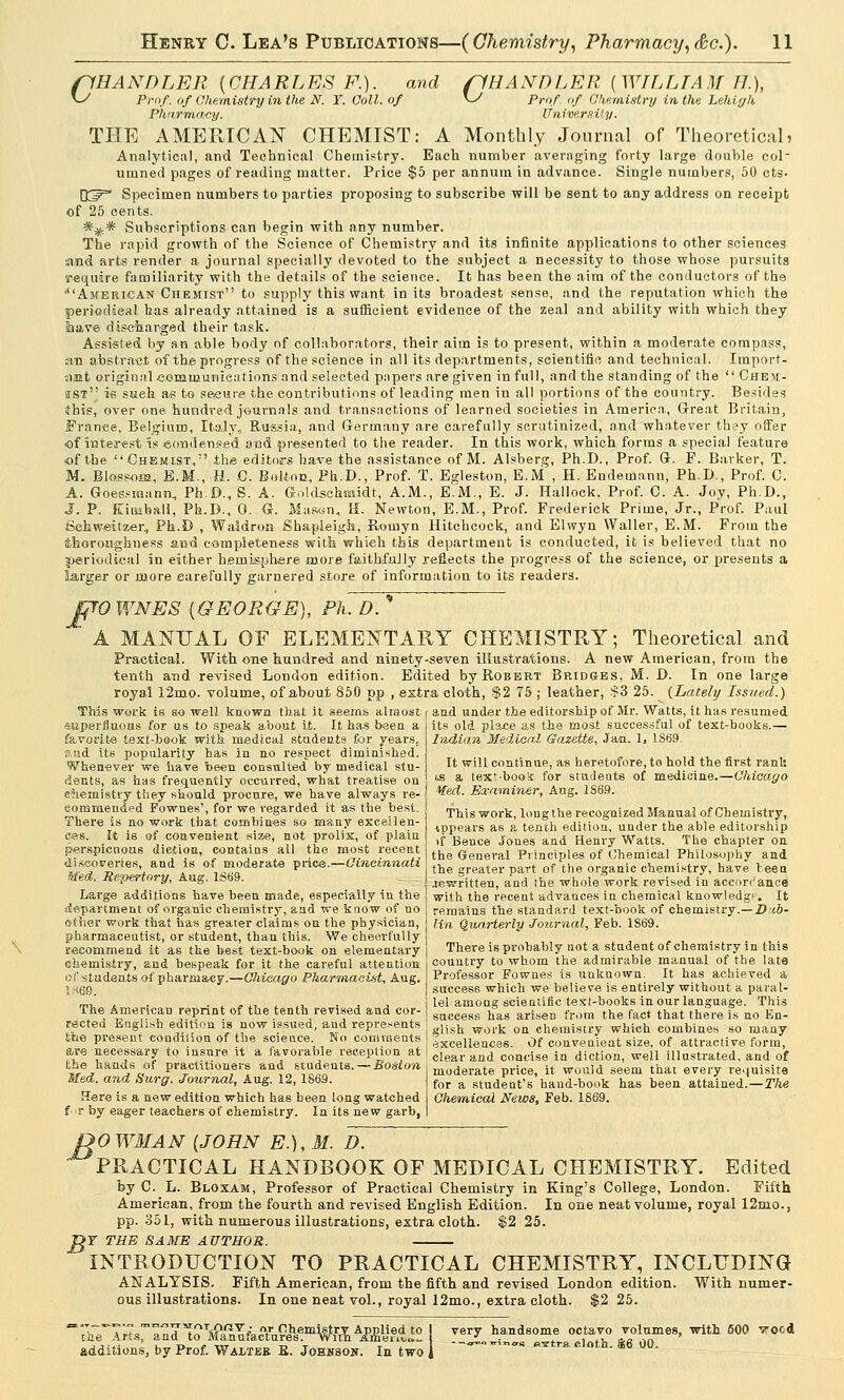 fjHANDLER {WILLIAM II.),, \~S Prof, of Chemistry in the Lehigh University. (IRANDLER {CHARLES F.). and v^ Prof, of Chemistry in the N. Y. Coll. of Pharmacy. THE AMERICAN CHEMIST: A Monthly Journal of Theoretical? Analytical, and Technical Chemistry. Each number averaging forty large double col umned pages of reading matter. Price $5 per annum in advance. Single numbers, 50 cts- D^ Specimen numbers to parties proposing to subscribe will be sent to any address on receipt of 25 cents. *** Subscriptions can begin with any number. The rapid growth of the Science of Chemistry and its infinite applications to other sciences ■and arts render a journal specially devoted to the subject a necessity to those whose pursuits require familiarity with the details of the science. It has been the aim of the conductors of the ■American Chemist to supply this want in its broadest sense, and the reputation which the periodical has already attained is a sufficient evidence of the zeal and ability with which they have disc-barged their task. Assisted by sn able body of collaborators, their aim is to present, within a moderate compass, an abstract of the progress of the science in all its departments, scientific and technical. Import, ant original communications and selected papers are given in full, and the standing of the  Chem- ist i-s such as to secure the contributions of leading men in all portions of the country. Besides ibis, over one hundred j-ournaIs and transactions of learned societies in America, Great Britain, France, Belgium, Italy, Russia, and Germany are carefully scrutinized, and whatever they offer of interest is eondenssd and presented to the reader. In this work, which forms a special feature of the Chemist, the editors have the assistance of M. Alsberg, Ph.D., Prof. G. F. Barker, T. M. Blossom, E.M., H. G. Bolton, Ph.D., Prof. T. Egleston, E.M , H. Endetnann, Ph.D., Prof. C. A. Goesstaann, Ph.D., S. A. Gold-sehmidt, A.M., E.M., E. J. Hallock. Prof. C. A. Joy, Ph.D., J. P. Kimball, Ph.D., 0. G. Mason, H. Newton, E.M., Prof. Frederick Prime, Jr., Prof. Paul Schweitzer, Ph.D , Waldron Shapieigh, Rotnyn Hitchcock, and Elwyn Waller, E.M. From the thoroughness and completeness with which this department is conducted, it is believed that no periodical in either hemisphere more faithfully reflects the progress of the science, or presents a larger or more carefully garnered store of information to its readers. JjTOWNES {GEORGE), Ph. D. ' A MANUAL OF ELEMENTARY CHEMISTRY; Theoretical and Practical. With one hundred and ninety-seven illustrations. A new American, from the tenth and revised London edition. Edited by Robert Bridges, M. D. In one large royal 12mo. volume, of about 850 pp , extra cloth, $2 75 ; leather, $3 25. {Lately Issued.) This work is so well known that it seems almost and under the editorship of Mr. Watts, it has resumed superfluous for us to speak about it. It has been a favorite text-book with medical students for years, sad its popularity has in no respect diminished. Whenever we have been consulted by medical stu- dents, as has frequently occurred, what treatise oa chemistry they should procure, we have always re- commended Fownes', for we regarded it as the best. There is no work that combines so many excellen- ces. It is of convenient size, not prolix, of plain perspicuous diefion, contains all the most recent discoveries, and is of moderate price.—Cincinnati Med. Repertory, Aug. 1S69. its old place as the most successful of text-books.— Indian MedieaX Gazette, Jan. 1, 1869. It will continue, as heretofore, to hold the first rani: ts a text-book for students of medicine.—Chicago Med. Examiner, Aug. 186.9. This work, long the recognized Manual of Chemistry, appears as a tenth edition, under the able editorship >f Bence Jones and Henry Watts. The chapter on. the General Principles of Chemical Philosophy and the greater part of the organic chemistry, have teen .rewritten, and the whole work revised in accordance Large additions have been made, especially in the with the recent advances in chemical knowledge. It department of organic chemistry, and we know of no remains the standard text-book of chemistry.— I)'ib- of her work that has greater claims on the physician, pharmaceutist, or student, than this. We cheerfully recommend it as the best text-book on elementary chemistry, and bespeak for it the careful attention of students of pharmacy.—Chicago Pharmacist, Aug. J (69. The American reprint of the tenth revised and cor- rected English edition is now issued, and represents the present condition of the science. No comments are necessary to insure it a favorable reception at the hands of practitioners and students. — Boston Med. and Surg. Journal, Aug. 12, 1869. Here is a new edition which has been long watched fur by eager teachers of chemistry. In its new garb, lin Quarterly Journal, Feb. 1869. There is probably not a student of chemistry in this country to whom the admirable manual of the late Professor Fownes is unknown. It has achieved a success which we believe is entirely without a paral- lel amoug scientific text-books in our language. This success has arisen from the fact that there is no En- glish work on chemistry which combines so many excellences. Of convenient size, of attractive form, clear and concise in diction, well illustrated, and of moderate price, it would seem that every requisite for a student's hand-book has been attained. — The Chemical News, Feb. 1869. DO WMAN {JOHN E.), M. D.  PRACTICAL HANDBOOK OF MEDICAL CHEMISTRY. Edited by C. L. Bloxam, Professor of Practical Chemistry in King's College, London. Fifth American, from the fourth and revised English Edition. In one neat volume, royal 12mo., pp. 351, with numerous illustrations, extra cloth. $2 25. OF THE SAME AUTHOR. INTRODUCTION TO PRACTICAL CHEMISTRY, INCLUDING ANALYSIS. Fifth American, from the fifth and revised London edition. With numer- ous illustrations. In one neat vol., royal 12mo., extra cloth. $2 25. the Arts, and to Mane additions, by Prof. Walteb E. Johnson. In two , very handsome octavo volumes, with 600 vocd