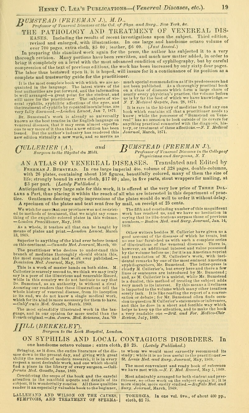 TPUMSTEAD {FREEMAN J.), M.D., J-* Professor of Venereal Diseases at the Col. of Phys. and Surg., New York, &c. THE PATHOLOGY AND TREATMENT OF VENEREAL DIS- EASES. Including the results of recent investigations upon the subject. Third edition, revised and enlarged, with illustrations. In one large and handsome octavo volume of over 700 pages, extra cloth, $5 00; leather, $6 00. {Just Issued.) In preparing this standard work again for the press, the author has subjected it to a very thorough revision. Many portions have been rewritten, and much new matter added, in order to bring it completely on a level with the most advanced condition of syphilography, but by careful compression of the text of previous editions, the work has been increased by only sixty-four pages. The labor thus bestowed upon it. it is hoped, will insure for it a continuance of its position as a complete and trustworthy guide for the practitioner. much special commendation as if its predecessors had not been published. As a thoroughly practical book on a class of diseases which form a large share of nearly every physician's practice, the volume before It is the most complete book with which we are ac- quainted in the language. The latest views of the best authorities are put forward, and the information is well arranged—a great point for the student, and still more for the practitioner. The subjects of vis- ceral syphilis, syphilitic affections of the eyes, and the treatment of syphilis by repeated inoculations, are very fully discussed.—London Lancet, Jan 7, 1871. Dr. Bumstead's work is already so universally known as the best treatise in the English language on venereal diseases, that it may seem almost superflu- ous to say more of it than that a new edition has been issued. But the author's industry has rendered this new edition virtually a new work, and so merits as us is bv far the best of which we have knowledge.— N. Y. Medical Gazette, Jan. 28, 1871. It is rare in the history of medicine to find any one book which contains all that a practitioner needs to know; while the possessor of Bumstead on Vene- real has no occasion to look outside of its covers for anything practical connected with the diagnosis, his- tory, or treatment of these affections.—N. Y. Medical Journal, March, 1871. ffULLERIER {A.), and *~S Surgeon to the Hdpital du Midi. nUMSTEAD {FREEMAN J.), -*-* Professor of Venereal Discuses in the C Physicians and Surgeons, N. Y College of AN ATLAS OF VENEREAL DISEASES. Translated and Edited by Freeman J. Bumstead. In cne large imperial 4to. volume of 328 pages, double-columns, with 26 plates, containing about 150 figures, beautifully colored, many of them the size of life; strongly bound in extra cloth, $17 00 ; also, in five parts, stout wrappers for mailing, at $3 per part. (Lately Published.) Anticipating a very large sale for this work, it is offered at the very low price of Three Dol- lars a Part, thus placing it within the reach of all who are interested in this department of prac- tice. Gentlemen desiring early impressions of the plates would do well to order it without delay. A specimen of the plates and text sent free by mail, on receipt of 25 cents. The fifth and concluding number of this magnificent work has reached us, and we have no hesitation in saying that its illu-trations surpass those of previous numbers.—Boston Med. and Surg. Journal, Jan. 14, 1869. Other writers besides M. Cullerier have given ns a good account of the diseases of which he treats, but no one has furnished us with such a complete series of illustrations of the venereal diseases. There is, however, an additional interest and value possessed by the volume before us ; foritis an American reprint and translation of M. Cullerier's work, with inci- dental remarks by one of the most eminent American syphilographers, Mr. Bumstead. The letter-press is chiefly M. Cullerier's, but every here and there a few lines or sentences are introduced by Mr. Bumstead ; and, as M. Cullerier is a unicist, while Mr. Bumstead is a dualist, this method of treating the subject adds very much to its interest. By this means a liveliness is imparted to the volume which many other treatises sorely lack. It is like reading the report of a conver- sation or debate ; for Mr. Bumstead often finds occa- sion to question M Cullerier's statements or inferences, and this he does in a short and forcible way which, helps to keep up the attention, and to make the book a very readable one.— Brit, and For. Medico-Chir Review, July, 1869. We wish for once that our province was not restrict- ed to methods of treatment, that we might say some- thing of the exquisite colored plates in this volume. —London Practitioner, May, 1S69. As a whole, it teaches all that can be taught by means of plates and print.—London Lancet, March 13, 1869. Superior to anything of the kind ever before issued on this continent.—Canada. Med. Journal, March, '69. The practitioner who desires to understand this branch of medicine thoroughly should obtain this, the most complete and best work ever published.— Dominion Med. Journal, May, 1S69. This is a work of master hands on both sides. M. Cullerier is scarcely second to, we think we may truly say is a peer of the illustrious and venerable Ricord, while in this country we do not hesitate to say that Dr. Bumstead, as an authority, is without a rival Assuring our readers that these illustrations tell the whole history of venereal disease, from its inception to its end, we do not know a single medical work, which for its kind is more necessary for them to have. —California Med. Gazette, March, 1S69. The most splendidly illustrated work in the lan- guage, and in our opinion far more useful than the French original.—Am. Journ. Med. Sciences, Jan.'69 ffILL {BERKELEY), ■*■-* Surgeon to the Lock Hospital, London. ON SYPHILIS AND LOCAL one handsome octavo volume ; extra cloth Bringing, as it does, the entire literature of the dis- 9ase down to the present day, and giving with great ability the results of modern research, it is in every respect a most desirable work, and one which should find a place in the library of every surgeon.—OaK- fornia Med. Gazette, June, 1869. Considering the scope of the book and the careful attention to the manifold aspects and details of its subject, it is wonderfully concise. All these qualities render it an especially valuable book to the beginner, In CONTAGIOUS DISORDERS. , $3 25. (.Lately Published.) to whom we would most earnestly recommend its study ; while it is no less useful to the practitioner.— St. Louis Med. and Surg. Journal, May, 1S69. The most convenient and ready book of reference we have met with.—N. Y. Med. Record, May 1,1869. Most admirably arranged for both student and prac- titioner, no other work on the subject equals it; it is more simple, more easily studied.—Buffalo Med. and Surg. Journal, March, 1869. LALLEMAND AND WILSON ON THE CAUSES SYMPTOMS, AND TREATMENT OF SPERMA- TORRHEA. In one vol. 8vo., of about 400 pp. cloth, $2 7o.