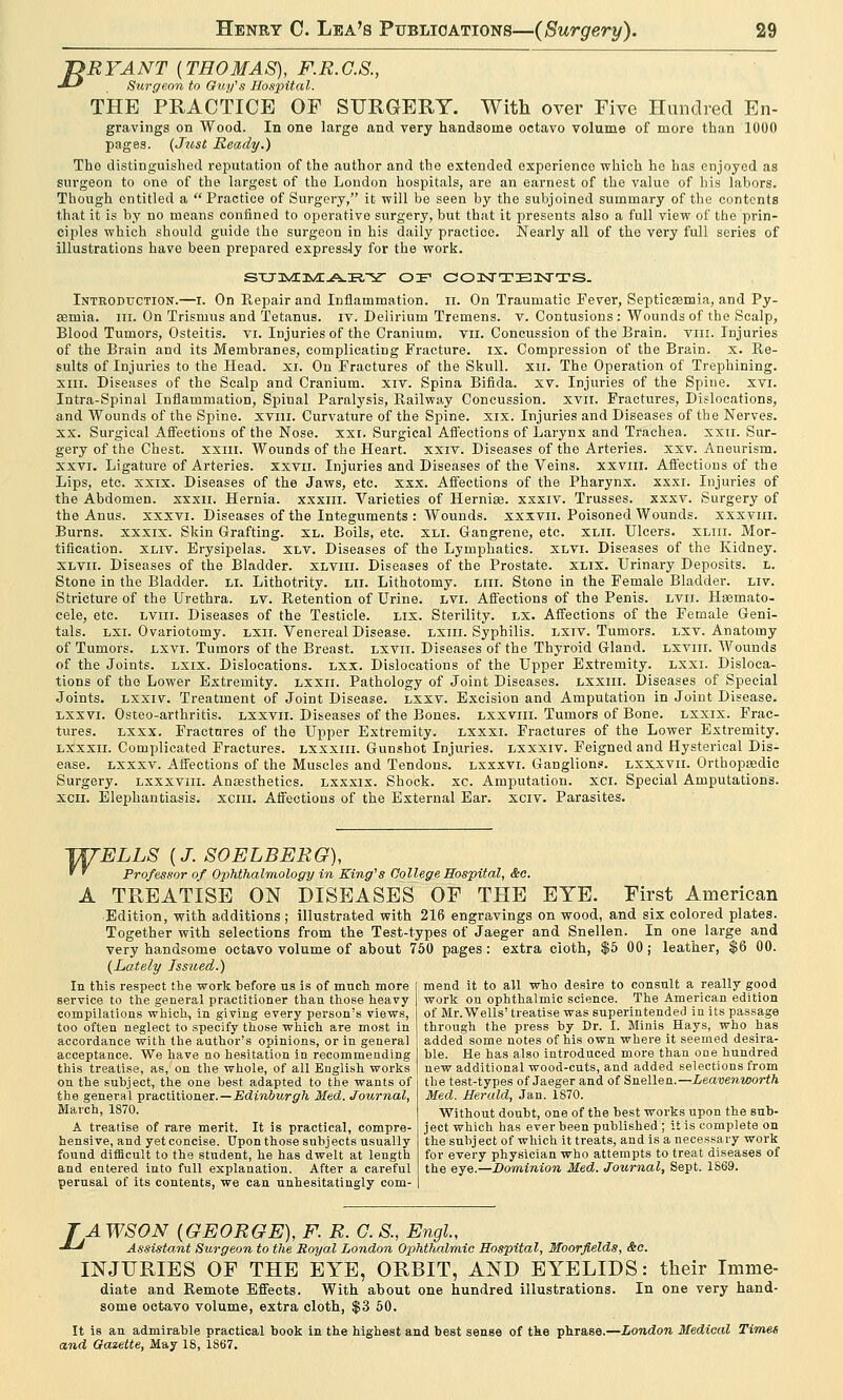 T>RYANT {THOMAS), F.R.G.8., -*-' Surgeon to Guy's Hospital. THE PRACTICE OP SURGERY. With over Five Hundred En- gravings on Wood. In one large and very handsome octavo volume of more than 1000 pages. {Just Ready.) The distinguished reputation of the author and the extended experience which he has enjoyed as surgeon to one of the largest of the London hospitals, are an earnest of the value of his lahors. Though entitled a Practice of Surgery, it will be seen by the subjoined summary of the contents that it is by no means confined to operative surgery, but that it presents also a full view of the prin- ciples which should guide the surgeon in his daily practice. Nearly all of the very full series of illustrations have been prepared expressly for the work. sxj3Vci^rA.E.^r or contents. Inteodtjction.—i. On Repair and Inflammation, ir. On Traumatic Fever, Septicaemia, and Py- aemia, in. On Trismus and Tetanus, iv. Delirium Tremens, v. Contusions : Wounds of the Scalp, Blood Tumors, Osteitis, vi. Injuries of the Cranium, vn. Concussion of the Brain, viii. Injuries of the Brain and its Membranes, complicating Fracture, ix. Compression of the Brain, x. Re- sults of Injuries to the Head. XI. On Fractures of the Skull, xn. The Operation of Trephining. xin. Diseases of the Scalp and Cranium, xiv. Spina Bifida, xv. Injuries of the Spine, xvi. Intra-Spinal Inflammation, Spinal Paralysis, Railway Concussion, xvn. Fractures, Dislocations, and Wounds of the Spine, xvin. Curvature of the Spine, xix. Injuries and Diseases of the Nerves. XX. Surgical Affections of the Nose. xxi. Surgical Affections of Larynx and Trachea, xxn. Sur- gery of the Chest, xxiii. Wounds of the Heart, xxrv. Diseases of the Arteries, xxv. Aneurism, xxvi. Ligature of Arteries, xxvn. Injuries and Diseases of the Veins, xxvin. Affections of the Lips, etc. xxix. Diseases of the Jaws, etc. xxx. Affections of the Pharynx, xxxi. Injuries of the Abdomen, xxxn. Hernia, xxxm. Varieties of Hernias, xxxiv. Trusses, xxxv. Surgery of the Anus, xxxvi. Diseases of the Integuments : Wounds, xxxvu. Poisoned Wounds, xxxviii. Burns, xxxix. Skin Grafting, xl. Boils, etc. xli. Gangrene, etc. xlii. Ulcers, xliii. Mor- tification, xliv. Erysipelas, xlv. Diseases of the Lymphatics, xlvi. Diseases of the Kidney. xlvii. Diseases of the Bladder, xlviii. Diseases of the Prostate, xlix. Urinary Deposits, h. Stone in the Bladder, li. Lithotrity. mi. Lithotomy, liii. Stone in the Female Bladder, liv. Stricture of the Urethra, lv. Retention of Urine, lvi. Affections of the Penis, lvii. Haemato- cele, etc. lviii. Diseases of the Testicle. lix. Sterility, lx. Affections of the Female Geni- tals, lxi. Ovariotomy, lxii. Venereal Disease, lxiii. Syphilis, lxiv. Tumors, lxv. Anatomy of Tumors, lxyi. Tumors of the Breast, lxvii. Diseases of the Thyroid Gland, lxviii. Wounds of the Joints, lxix. Dislocations, lxi. Dislocations of the Upper Extremity, lxxi. Disloca- tions of the Lower Extremity, lxxii. Pathology of Joint Diseases, lxxiii. Diseases of Special Joints, lxxiv. Treatment of Joint Disease, lxxv. Excision and Amputation in Joint Disease. lxxvi. Osteo-arthritis. lxxvii. Diseases of the Bones, lxxviii. Tumors of Bone, lxxix. Frac- tures, lxxx. Fractures of the Upper Extremity, lxxxi. Fractures of the Lower Extremity. lxxxii. Complicated Fractures, lxxxiii. Gunshot Injuries, lxxxiv. Feigned and Hysterical Dis- ease, lxxxv. Affections of the Muscles and Tendons, lxxxvi. Ganglions, lxxxvii. Orthopaedic Surgery, lxxxviii. Anaesthetics, lxxxix. Shock, xc. Amputation, xci. Special Amputations. xcn. Elephantiasis, xciii. Affections of the External Ear. xciv. Parasites. JXfELLS {J. SOELBERG), ' ' Professor of Ophthalmology in King's College Hospital, &o. A TREATISE ON DISEASES OF THE EYE. First American Edition, with additions ; illustrated with 216 engravings on wood, and six colored plates. Together with selections from the Test-types of Jaeger and Snellen. In one large and very handsome octavo volume of about 750 pages: extra cioth, $5 00; leather, $6 00. (Lately Issued.) mend it to all who desire to consult a really good In this respect the work before us is of much more service to the general practitioner than those heavy compilations which, in giving every person's views, too often neglect to specify those which are most in accordance with the author's opinions, or in general acceptance. We have no hesitation in recommending this treatise, as, on the whole, of all English works on the subject, the one best adapted to the wants of the general practitioner.— Edinburgh Med. Journal, March, 1870. A treatise of rare merit. It is practical, compre- hensive, and yet concise. Upon those subj ects usually found difficult to the student, he has dwelt at length and entered into full explanation. After a careful perusal of its contents, we can unhesitatingly corn- work on ophthalmic science. The American edition of Mr. Wells' treatise was superintended in its passage through the press by Dr. I. Minis Hays, who has added some notes of his own where it seemed desira- ble. He has also introduced more than one hundred new additional wood-cuts, and added selections from the test-types of Jaeger and of Snellen.— Leavenworth Med. Herald, Jan. 1S70. Without doubt, one of the best works upon the sub- ject which has ever been published; it is complete on the subject of which it treats, and is a necessary work for every physician who attempts to treat diseases of the eye.—Dominion Med. Journal, Sept. 1S69. TAWSON {GEORGE), F. R. C. S., Engl, •*~* Assistant Surgeon to the Royal London Ophthalmic Hospital, Moorfields, &c. INJURIES OF THE EYE, ORBIT, AND EYELIDS: their Imme- diate and Remote Effects. With about one hundred illustrations. In one very hand- some octavo volume, extra cloth, $3 50. It is an admirable practical book in the highest and best sense of the phrase.—London Medical Times and Gazette, May 18, 1867.