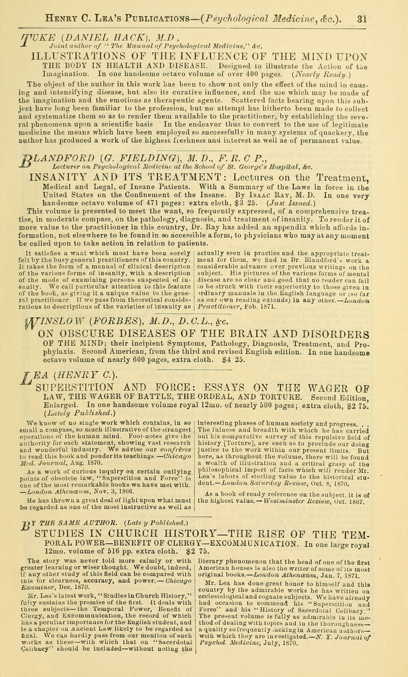 mUKE [DANIEL HACK), M.D , •*- Joint author of The Manual of Psychological Medicine,1' &c. ILLUSTRATIONS OF THE INFLUENCE OF THE MIND UPON THE BODY IN HEALTH AND DISEASE. Designed to illustrate the Action of the Imagination. In one handsome octavo volume of over 400 pages. (Nearly Heady.) The object of the author in this work has been to show not only the effect of the mind in caus- ing and intensifying disease, hut also its curative influence, and the use which may be made of the imagination and the emotions as therapeutic agents. Scattered facts bearing upon this sub- ject have long been familiar to the profession, but no attempt has hitherto been made to collect and systematize them so as to render them available to the practitioner, by establishing the seve- ral phenomena upon a scientific basis In the endeavor thus to convert to the use of legitimate medicine the means which have been employed so successfully in many systems of quackery, the author has produced a work of the highest freshness and interest as well as of permanent value. 1DLANDFORD [G. FIELDING), M. D., F. R. C P., ■*-* Lecturer on Psychological Medicine at the School of St. George's Hospital, &c. INSANITY AND ITS TREATMENT: Lectures on the Treatment, Medical and Legal, of Insane Patients. With a Summary of the Laws in force in the United States on the Confinement of the Insane. By Isaac Ray, M. D. In one very handsome octavo volume of 471 pages: extra cloth, $3 25. (Just Issued.) This volume is presented to meet the want, so frequently expressed, of a comprehensive trea- tise, in moderate compass, on the pathology, diagnosis, and treatment of insanity. To render it of more value to the practitioner in this country, Dr. Ray has added an appendix which affords in- formation, not elsewhere to be found in so accessible a form, to physicians who may at any moment be called upon to take action in relation to patients. It satisfies a want which must have been sorely felt by the busy general practitioners of this country. It takes the form of a manual of clinical description of the various forms of insanity, with a description of the mode of examining persons suspected of in- sanity. We call particular attention to this feature of the book, as giving it a unique value to the gene- ral practitioner. If we pass from theoretical conside- rations to descriptions of the varieties of insanity as actually seen in practice and the appropriate treat- ment for them, we find in Dr. Blandford's work a considerable advance over previous writings on the subject. His pictures of the various forms of mental disease are so clear and good that no reader can fail to be struck with their superiority to those given in ordinary manuals in the English language or (so far as our own reading extends) in any other.—London Practitioner, .Feb. 1871. MTINSLOW [FORBES), M.D., D.G.L., frc. ON OBSCURE DISEASES OF THE BRAIN AND DISORDERS OF THE MIND; their incipient Symptoms, Pathology, Diagnosis, Treatment, and Pro- phylaxis. Second American, from the third and revised English edition. In one handsome octavo volume of nearly 600 pages, extra cloth. $4 25. J EA [HENRY C). SUPERSTITION AND FORCE: ESSAYS ON THE WAGER OF LAW, THE WAGER OF BATTLE, THE ORDEAL, AND TORTURE. Second Edition, Enlarged. In one handsome volume royal 12mo. of nearly 500 pages; extra cloth, $2 75. (Lately Published.) We know of no single work which contains, in so small a compass, so much illustrative of the strangest operations of the human mind. Foot-notes give the authority for each statement, showing vast research and wonderful industry. We advise our confreres to rea-d this book and ponder its teachings.—Chicago Med. Journal, Aug. 1870. As a work of curious inquiry on certain outlying points of obsolete law, Superstition and Force is one of the most remarkable books we have met with. —London Athenaeum., Nov. 3, 1866. He has thrown a great deal of light upon what must be regarded as one of the most instructive as well as interesting phases of hnman society and progress. . . The fulness and breadth with which he has carried out his comparative survey of this repulsive field of history [Torture], are such as to preclude our doing justice to the work within our present limits. But here, as throughout the volume, there will be found a wealth of illustration and a critical grasp of the philosophical import of facts which will render Mr. Lea's labors of sterling value to the historical stu- dent.—London Saturday Review, Oct. S, 1870. As a book of ready reference on the subject, it is of the highest value.— Westminster Review, Oct. 1867. B r THE SAME AUTHOR. (Late y Published.) STUDIES IN CHURCH HISTORY—THE RISE OF THE TEM- PORAL POWER—BENEFIT OF CLERGY—EXCOMMUNICATION. In one large royal 12mo. volume of 516 pp. extra cloth. $2 75. The story was never told more calmly or with greater learning or wiser thought. We doubt, indeed, if any other study of this field can be compared with this for clearness, accuracy, and power. — Chicago Examiner, Dec. 1870. Mr. Lea's latest work, Studies in Church History, fully sustains the promise of the first. It deals with three subjects—the Temporal Power, Benefit of Clergy, and Excommunication, the record of which has a peculiar importance for the English student, and is a chapter on Ancient Law likely to be regarded as final. We ca,u hardly pass from our mention of such works as these—with which that on Sacerdotal Celibacy should be included—without noting the literary phenomenon that'the head of one of the first American houses is also the writer of some of its most original books.—London Athenaeum., Jan. 7, 1S71. Mr. Lea has done great honor to himself and this country by the admirable works he has written on ecclesiological and cognate subj ects. We have already had occasion to commend his Superstition aud Force and his History of Sacerdotal Celibacy. The present volume is fully as admirable in its me- thod of dealing with topics and in the thoroughness a quality so frequently lacking in American authors— with which they are investigated.—tf. Y. Journal of Psychol. Medicine, July, 1S70.