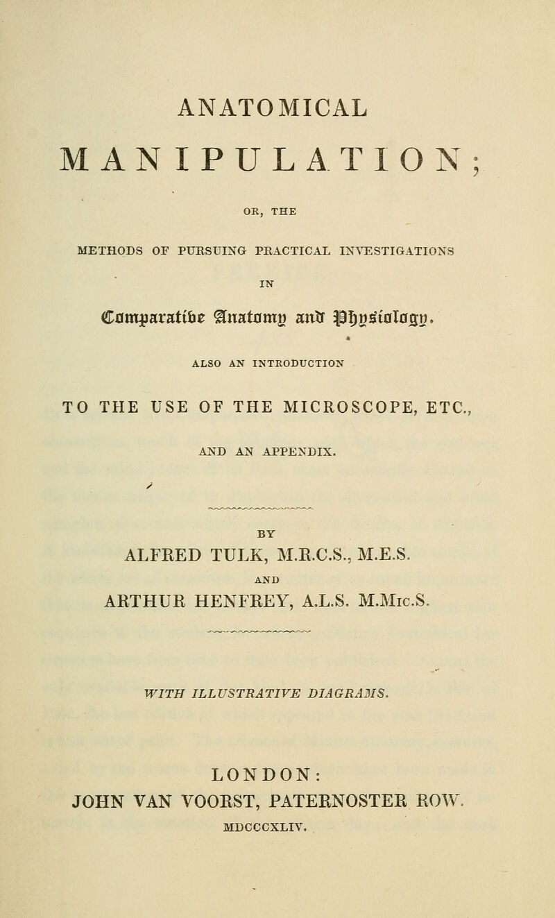 ANATOMICAL MANIPULATION OE, THE METHODS OF PUESUING PEACTICAL IN%^ESTIGATIONS Cflmjiaratibe ^uatomg anU P^S^toIosn. ALSO AN INTRODUCTION TO THE USE OF THE MICROSCOPE, ETC. AND AN APPENDIX. BY ALFRED TULK, M.E.C.S., M.E.S, AND ARTHUR HENFREY, A.L.S, M.Mic.S. WITH ILLUSTRATIVE DIAGRA3IS. LONDON: JOHN VAN VOORST, PATERNOSTER ROW MDCCCXLIV.