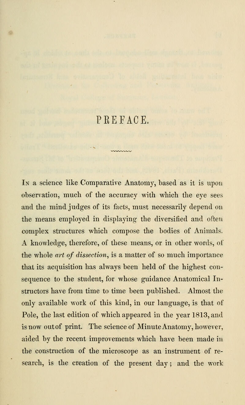 PEEFACE. In a science like Comparative Anatomy, based as it is upon observation, much of tbe accuracy with which the eye sees and the mind judges of its facts, must necessarily depend on the means employed in displaying the diversified and often complex structures which compose the bodies of Animals. A knowledge, therefore, of these means, or in other words, of the whole art of dissection^ is a matter of so much importance that its acquisition has always been held of the highest con- sequence to the student, for whose guidance Anatomical In- structors have from time to time been published. Almost the only available work of this kind, in our language, is that of Pole, the last edition of which appeared in the year 1813, and is now out of print. The science of Minute Anatomy, however, aided by the recent improvements which have been made in the construction of the microscope as an instrument of re- search, is the creation of the present day; and the work