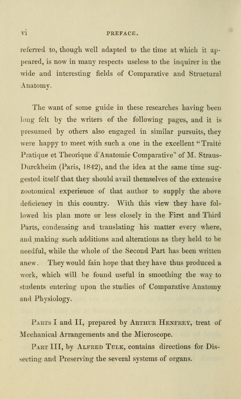 referred to, tliough well adapted to the time at which it ap- peared, is now in many respects useless to the inquirer in the wide and interesting fields of Comparative and Structural Anatomy. The want of some guide in these researches having been long felt by the writers of the following pages, and it is presumed by others also engaged in similar pursuits, they were happy to meet with such a one in the excellent  Traite Pratique et Theorique d'Anatomie Comparative of M. Straus- Durckheim (Paris, i842), and the idea at the same time sug- gested itself that they should avail themselves of the extensive zootomical experience of that author to supply the above deficiency in this country. With this view they have fol- lowed his plan more or less closely in the First and Third Parts, condensing and translating his matter every where, and making such additions and alterations as they held to be needful, while the whole of the Second Part has been written anew. They would fain hope that they have thus produced a work, which will be found useful in smoothing the way to students entering upon the studies of Comparative Anatomy and Physiology. Parts I and II, prepared by Arthur Henfrey, treat of Mechanical Arrangements and the Microscope. Part III, by Alfred Tulk, contains directions for Dis- secting and Preserving the several systems of organs.