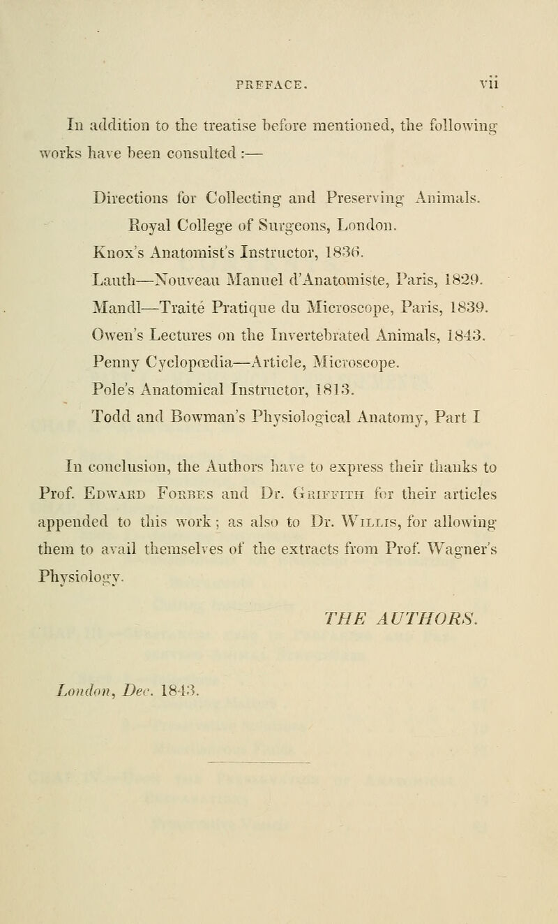 In addition to the treatise before mentioned, the following works have heen consulted :— Directions for Collecting and Preserving Animals. Royal College of Surgeons, London. Knox's Anatomist's Instructor, 1836. Lautli—Nouveau Manuel d'Anatomiste, Paris, 1829. Mandl—Traite Pratique du Microscope, Paris, 1839. Owen's Lectures on the Invertebrated Animals, 1843. Penny Cyclopcedia—Article, Microscope. Pole's Anatomical Instructor, 1813. Todd and Bowman's Physiological Anatomy, Part I In conclusion, the Authors have to express their thanks to Prof. Edward Forbes and Dr. GuiFii-iTH for their articles appended to this work; as also to Dr. Willis, for allowing them to avail themselves of the extracts from Prof. Wagner's Physiology. THE AUTHORS. London, Der. 1843.