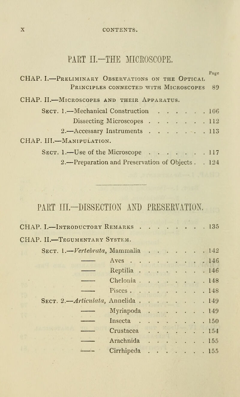 PAFiT II-THE MICROSCOPE. Page CHAP. I.—Preliminary Observations on the Optical Principles connected with Microscopes 89 CHAP. II.—Microscopes and their Apparatus. Sect. 1.—Mechanical Construction 106 Dissecting Microscopes 112 2.—Accessary Instruments 113 CHAP. III.—Manipulation. Sect. 1.—Use of the Microscope 117 2.—Preparation and Preservation of Objects . . 124 PAET IIL-DISSECTION AKD PEESEPtVATIO^. CHAP. I.—Introductory Remarks 135 CHAP. II.—Tegumentary System. Sect. 1.—Verteorata, Mammalia 142 Aves 146 Reptilia . 146 Chelonia 148 Pisces 148 Sect. 2.—Articulata, Annehda 149 Myriapoda 149 Insecta 150 Crustacea 154 Arachnida 155 Cirrhipeda 155