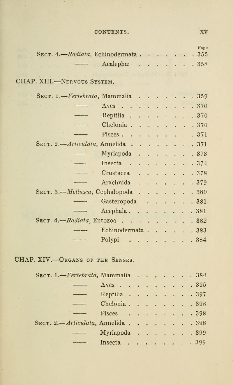 Page Sect. 4.—Radiata, Echinodermata 355 Acalephse 358 CHAP. XIII.—Nervous System. Sect. 1.— Vertehrata, Mammalia 359 Aves 370 Reptilia 370 Chelonia 370 Pisces 371 Sect. 2.—Articulata, Annelida 371 Myriapoda ....... 373 Insecta 374 Crustacea 378 Arachnida 379 Sect. 3.—Mollusca, Cephalopoda 380 Gasteropoda 381 Acephala 381 Sect. 4.—Radiata, Entozoa 382 Echinodermata 383 Polypi 384 CHAP. XIV.—Organs of the Senses. Sect. 1.—Vertehrata, Mammalia 384 Aves 395 Reptilia 397 Chelonia 398 Pisces 398 Sect. 2.—Articulata, Annelida 398 Myriapoda 399 Insecta . 399