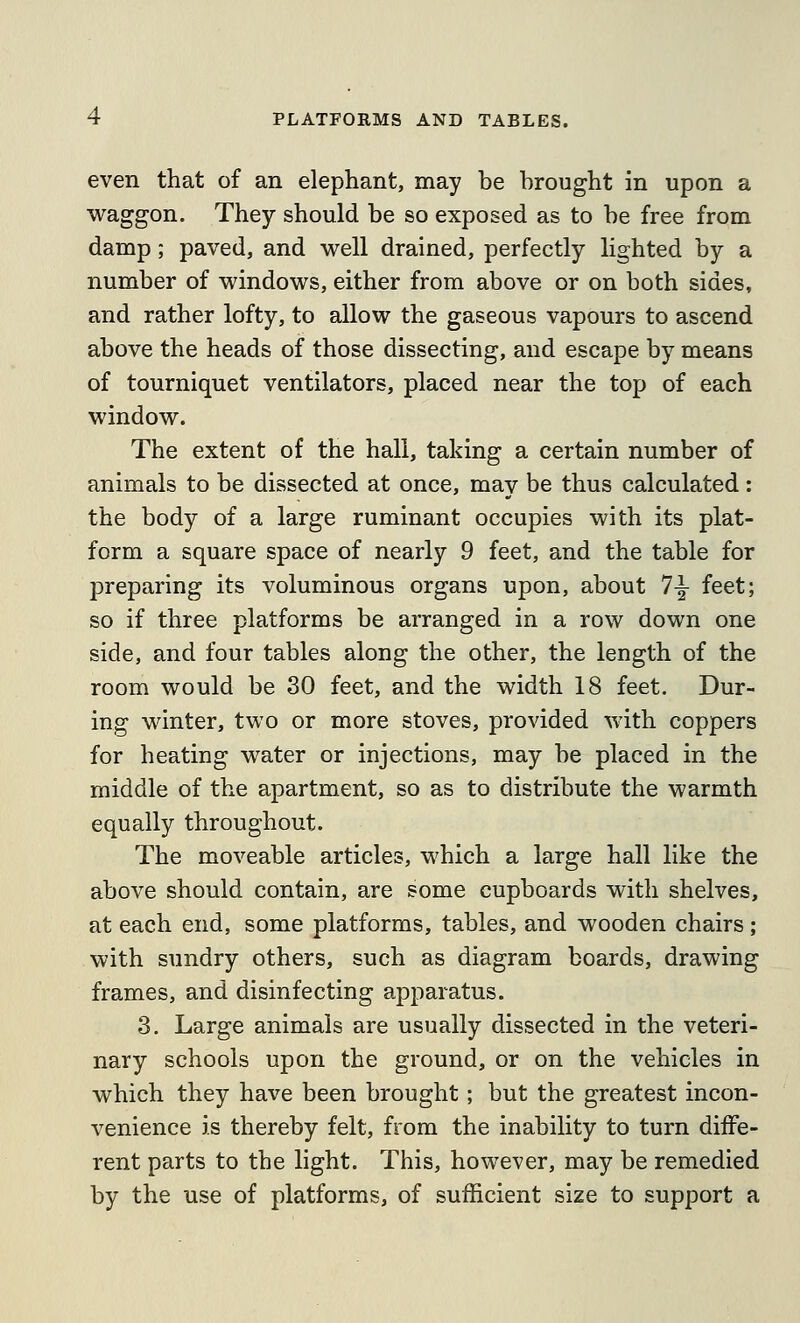 even that of an elephant, may be brought in upon a waggon. They should be so exposed as to be free from damp; paved, and well drained, perfectly lighted by a number of windows, either from above or on both sides, and rather lofty, to allow the gaseous vapours to ascend above the heads of those dissecting, and escape by means of tourniquet ventilators, placed near the top of each window. The extent of the hall, taking a certain number of animals to be dissected at once, may be thus calculated: the body of a large ruminant occupies with its plat- form a square space of nearly 9 feet, and the table for preparing its voluminous organs upon, about 7^ feet; so if three platforms be arranged in a row down one side, and four tables along the other, the length of the room would be 30 feet, and the width 18 feet. Dur- ing winter, two or more stoves, provided with coppers for heating water or injections, may be placed in the middle of the apartment, so as to distribute the warmth equally throughout. The moveable articles, which a large hall like the above should contain, are some cupboards with shelves, at each end, some platforms, tables, and wooden chairs; with sundry others, such as diagram boards, drawing frames, and disinfecting apparatus. 3. Large animals are usually dissected in the veteri- nary schools upon the ground, or on the vehicles in which they have been brought; but the greatest incon- venience is thereby felt, from the inability to turn diffe- rent parts to the light. This, however, may be remedied by the use of platforms, of sufficient size to support a