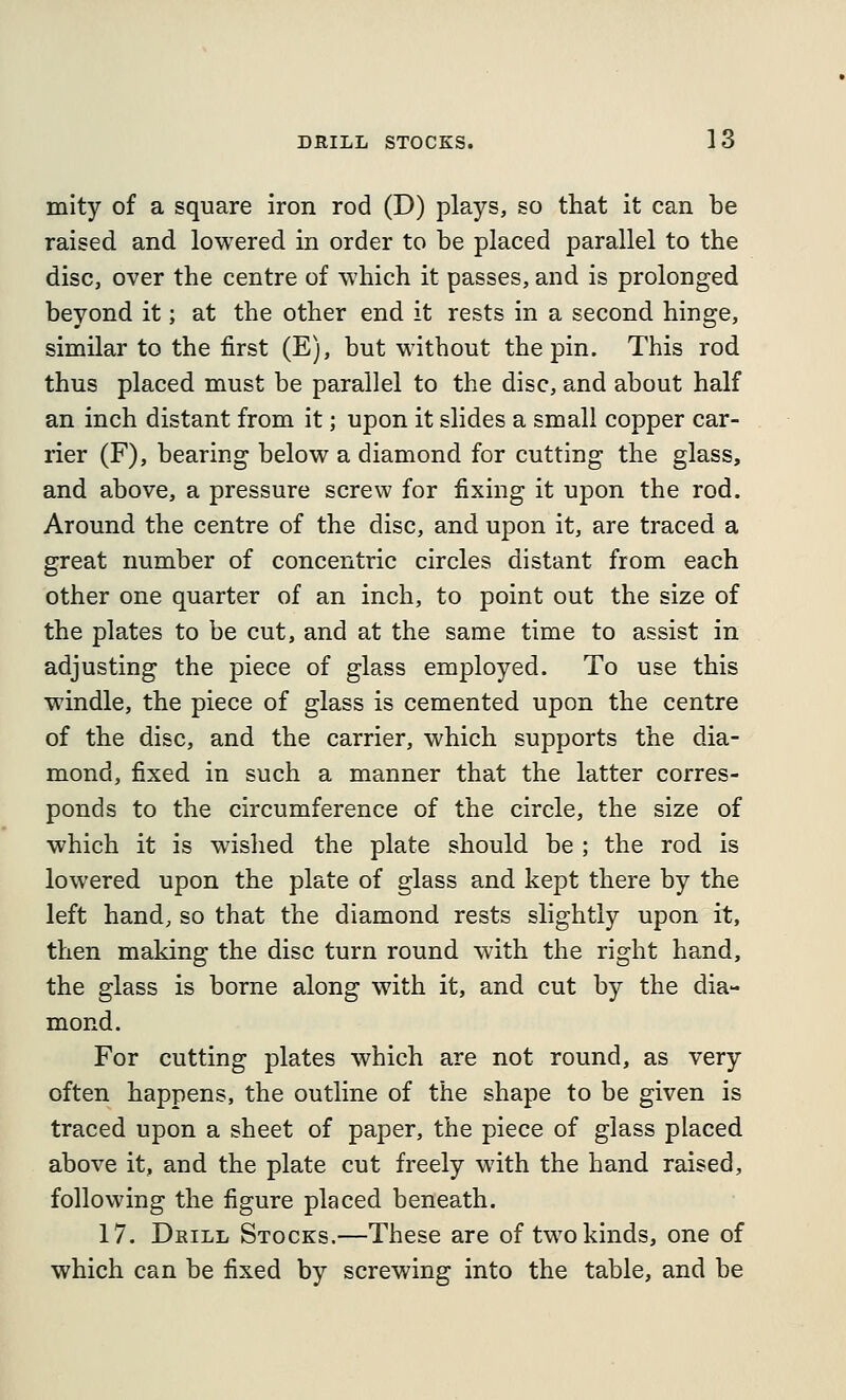 mity of a square iron rod (D) plays, so that it can be raised and lowered in order to be placed parallel to the disc, over the centre of which it passes, and is prolonged beyond it; at the other end it rests in a second hinge, similar to the first (E), but without the pin. This rod thus placed must be parallel to the disc, and about half an inch distant from it; upon it slides a small copper car- rier (F), bearing below a diamond for cutting the glass, and above, a pressure screw for fixing it upon the rod. Around the centre of the disc, and upon it, are traced a great number of concentric circles distant from each other one quarter of an inch, to point out the size of the plates to be cut, and at the same time to assist in adjusting the piece of glass employed. To use this windle, the piece of glass is cemented upon the centre of the disc, and the carrier, which supports the dia- mond, fixed in such a manner that the latter corres- ponds to the circumference of the circle, the size of which it is wished the plate should be ; the rod is lowered upon the plate of glass and kept there by the left hand, so that the diamond rests slightly upon it, then making the disc turn round with the right hand, the glass is borne along with it, and cut by the dia- mond. For cutting plates which are not round, as very often happens, the outline of the shape to be given is traced upon a sheet of paper, the piece of glass placed above it, and the plate cut freely with the hand raised, following the figure placed beneath. 17. Drill Stocks.—These are of two kinds, one of which can be fixed by screwing into the table, and be