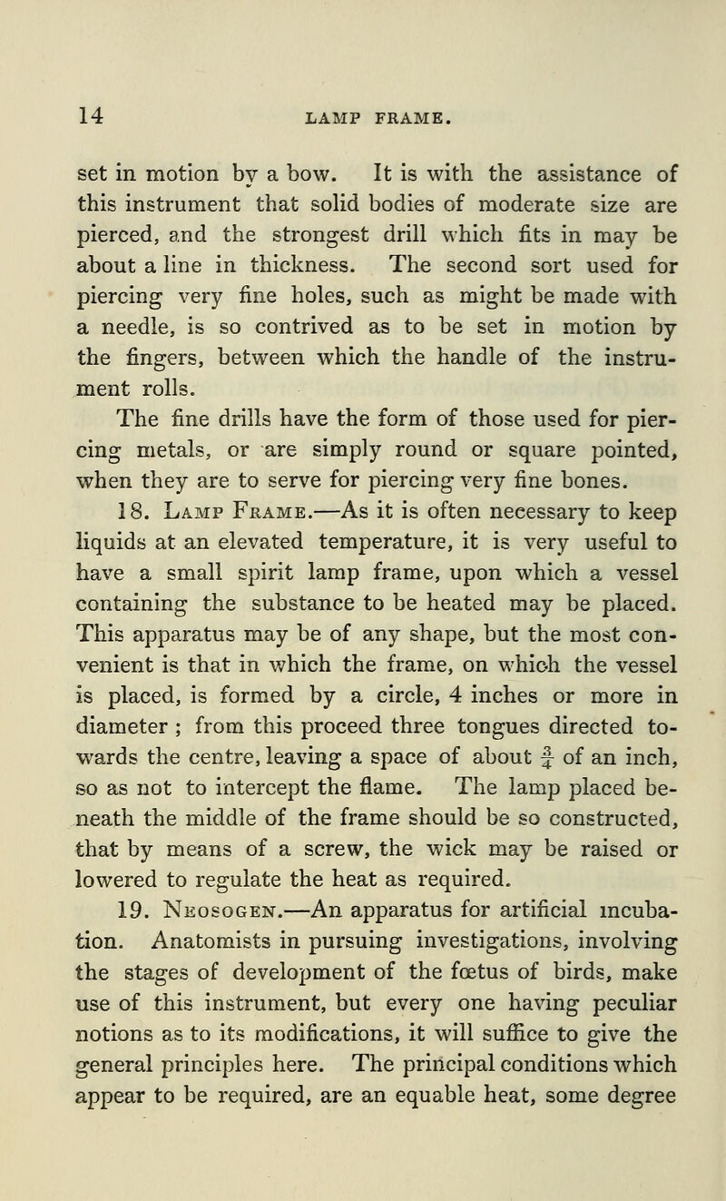 set in motion by a bow. It is with the assistance of this instrument that solid bodies of moderate size are pierced, and the strongest drill which fits in may be about a line in thickness. The second sort used for piercing very fine holes, such as might be made with a needle, is so contrived as to be set in motion by the fingers, between which the handle of the instru- ment rolls. The fine drills have the form of those used for pier- cing metals, or are simply round or square pointed, when they are to serve for piercing very fine bones. 18. Lamp Frame.—As it is often necessary to keep liquids at an elevated temperature, it is very useful to have a small spirit lamp frame, upon which a vessel containing the substance to be heated may be placed. This apparatus may be of any shape, but the most con- venient is that in which the frame, on whioh the vessel is placed, is formed by a circle, 4 inches or more in diameter ; from this proceed three tongues directed to- wards the centre, leaving a space of about f of an inch, so as not to intercept the flame. The lamp placed be- neath the middle of the frame should be so constructed, that by means of a screw, the wick may be raised or lowered to regulate the heat as required. 19. Neosogen.—An apparatus for artificial mcuba- tion. Anatomists in pursuing investigations, involving the stages of development of the foetus of birds, make use of this instrument, but every one having peculiar notions as to its modifications, it will sufiice to give the general principles here. The principal conditions which appear to be required, are an equable heat, some degree