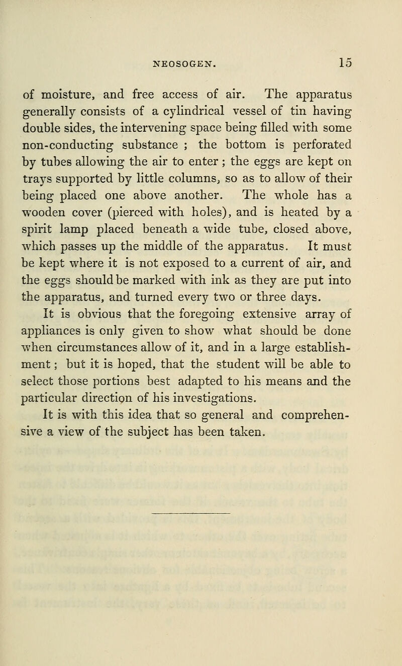 of moisture, and free access of air. The apparatus generally consists of a cylindrical vessel of tin having double sides, the intervening space being filled with some non-conducting substance ; the bottom is perforated by tubes allowing the air to enter; the eggs are kept on trays supported by little columns, so as to allow of their being placed one above another. The whole has a wooden cover (pierced with holes), and is heated by a spirit lamp placed beneath a wide tube, closed above, which passes up the middle of the apparatus. It must be kept where it is not exposed to a current of air, and the eggs should be marked with ink as they are put into the apparatus, and turned every two or three days. It is obvious that the foregoing extensive array of appliances is only given to show what should be done when circumstances allow of it, and in a large establish- ment ; but it is hoped, that the student will be able to select those portions best adapted to his means and the particular direction of his investigations. It is with this idea that so general and comprehen- sive a view of the subject has been taken.