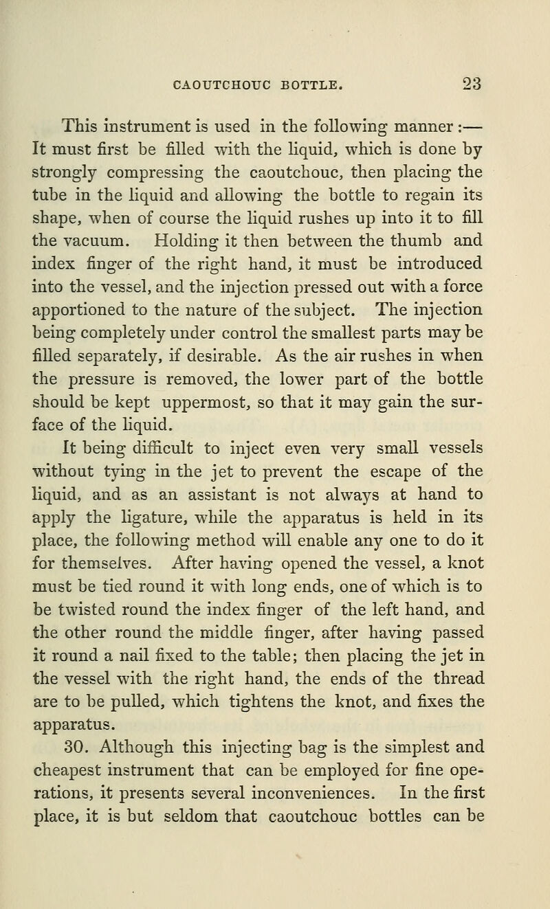 This instrument is used in the following manner :— It must first be filled with the hquid, which is done by strongly compressing the caoutchouc, then placing the tube in the liquid and allowing the bottle to regain its shape, when of course the liquid rushes up into it to fill the vacuum. Holding it then between the thumb and index finger of the right hand, it must be introduced into the vessel, and the injection pressed out with a force apportioned to the nature of the subject. The injection being completely under control the smallest parts may be filled separately, if desirable. As the air rushes in when the pressure is removed, the lower part of the bottle should be kept uppermost, so that it may gain the sur- face of the liquid. It being difficult to inject even very small vessels without tying in the jet to prevent the escape of the liquid, and as an assistant is not always at hand to apply the ligature, while the apparatus is held in its place, the following method will enable any one to do it for themselves. After having opened the vessel, a knot must be tied round it with long ends, one of which is to be twisted round the index finger of the left hand, and the other round the middle finger, after having passed it round a nail fixed to the table; then placing the jet in the vessel with the right hand, the ends of the thread are to be pulled, which tightens the knot, and fixes the apparatus. 30. Although this injecting bag is the simplest and cheapest instrument that can be employed for fine ope- rations, it presents several inconveniences. In the first place, it is but seldom that caoutchouc bottles can be