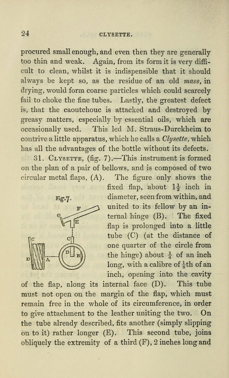 procured small enough, and even then they are generally too thin and weak. Again, from its form it is very diffi- cult to clean, whilst it is indispensible that it should always be kept so, as the residue of an old mass, in drying, would form coarse particles which could scarcely fail to choke the fine tubes. Lastly, the greatest defect is, that the caoutchouc is attacked and destroyed by greasy matters, especially by essential oils, which are occasionally used. This led M. Straus-Durckheim to contrive a little apparatus, which he calls a Clysette, which has all the advantages of the bottle without its defects, 31. Clysette, (fig. 7).—This instrument is formed on the plan of a pair of bellows, and is composed of two circular metal flaps, (A). The figure only shows the fixed flap, about 1^ inch in Eg-.y, diameter, seen from within, and P^^^^ united to its fellow by an in- ternal hinge (B). The fixed flap is prolonged into a little tube (C) (at the distance of one quarter of the circle from the hinge) about ^ of an inch long, with a calibre of |-th of an inch, opening into the cavity of the flap, along its internal face (D). This tube must not open on the margin of the flap, which must remain free in the whole of its circumference, in order to give attachment to the leather uniting the two. On the tube already described, fits another (simply slipping on to it) rather longer (E). This second tube, joins obliquely the extremity of a third (F), 2 inches long and