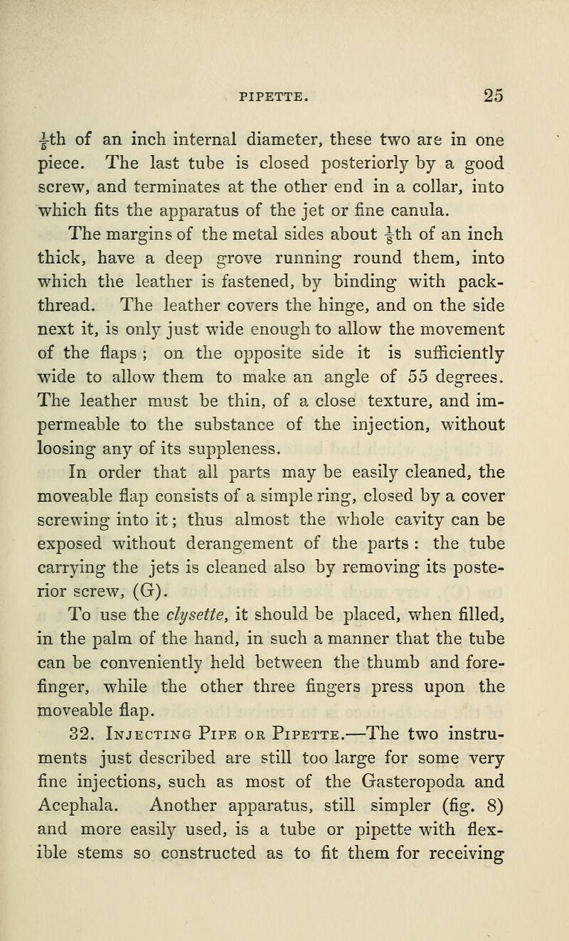 ■i-th of an inch internal diameter, these two are in one piece. The last tube is closed posteriorly by a good screw, and terminates at the other end in a collar, into which fits the apparatus of the jet or fine canula. The margins of the metal sides about |^th of an inch thick, have a deep grove running round them, into which the leather is fastened, by binding with pack- thread. The leather covers the hinge, and on the side next it, is only just wide enough to allow the movement of the flaps ; on the opposite side it is sufficiently wide to allow them to make an angle of 55 degrees. The leather must be thin, of a close texture, and im- permeable to the substance of the injection, without loosing any of its suppleness. In order that ail parts may be easily cleaned, the moveable flap consists of a simple ring, closed by a cover screwing into it; thus almost the whole cavity can be exposed without derangement of the parts : the tube carrying the jets is cleaned also by removing its poste- rior screw, (G). To use the clysette, it should be placed, when filled, in the palm of the hand, in such a manner that the tube can be conveniently held between the thumb and fore- finger, while the other three fingers press upon the moveable flap. 32. Injecting Pipe or Pipette.—The two instru- ments just described are still too large for some very fine injections, such as most of the Gasteropoda and Acephala. Another apparatus, still simpler (fig. 8) and more easily used, is a tube or pipette with flex- ible stems so constructed as to fit them for receiving