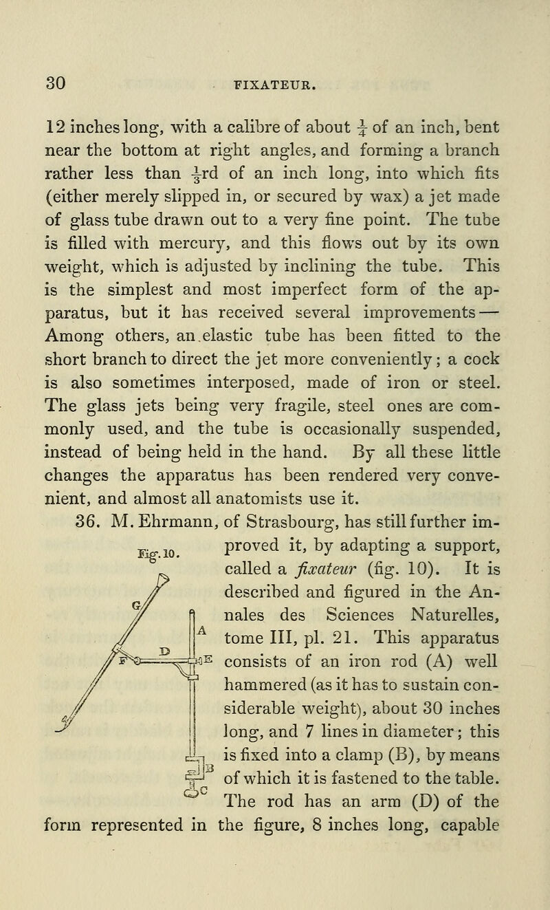 12 inches long, with a calibre of about ^ of an inch, bent near the bottom at right angles, and forming a branch rather less than -^rd of an inch long, into which fits (either merely slipped in, or secured by wax) a jet made of glass tube drawn out to a very fine point. The tabe is filled with mercury, and this flows out by its own weight, which is adjusted by inclining the tube. This is the simplest and most imperfect form of the ap- paratus, but it has received several improvements — Among others, an.elastic tube has been fitted to the short branch to direct the jet more conveniently; a cock is also sometimes interposed, made of iron or steel. The glass jets being very fragile, steel ones are com- monly used, and the tube is occasionally suspended, instead of being held in the hand. By all these little changes the apparatus has been rendered very conve- nient, and almost all anatomists use it. 36. M. Ehrmann, of Strasbourg, has still further im- proved it, by adapting a support, called a fixateur (fig. 10). It is described and figured in the An- nales des Sciences Naturelles, tome III, pi. 21. This apparatus consists of an iron rod (A) well hammered (as it has to sustain con- siderable weight), about 30 inches long, and 7 lines in diameter; this is fixed into a clamp (B), by means of which it is fastened to the table. The rod has an arm (D) of the form represented in the figure, 8 inches long, capable