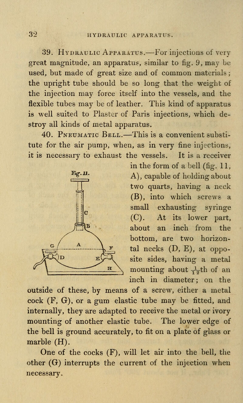 39. Hydraulic Apparatus.—For injectioas of very great magnitude, an apparatus, similar to fig. 9, may be used, but made of great size and of common materials; the upright tube should be so long that the weight of the injection may force itself into the vessels, and the flexible tubes may be of leather. This kind of apparatus is well suited to Plaster of Paris injections, which de- stroy all kinds of metal apparatus. 40. Pneumatic Bell.—This is a convenient substi- tute for the air pump, when, as in very fine injections, it is necessary to exhaust the vessels. It is a receiver in the form of a bell (fig. 11, ■^' A), capable of holding about two quarts, having a neck (B), into which screws a small exhausting syringe (C). At its lower part, about an inch from the bottom, are two horizon- tal necks (D, E), at oppo- site sides, having a metal mounting about -^t^^ of ^^ inch in diameter; on the outside of these, by means of a screw, either a metal cock (F, G), or a gum elastic tube may be fitted, and internally, they are adapted to receive the metal or ivory mounting of another elastic tube. The lower edge of the bell is ground accurately, to fit on a plate of glass or marble (H). One of the cocks (F), will let air into the bell, the other (G) interrupts the current of the injection when necessary.