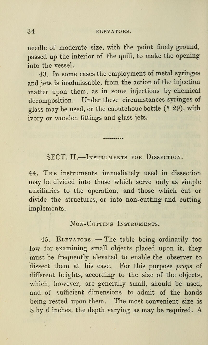 needle of moderate size, with the point finely ground, passed up the interior of the quill, to make the opening into the vessel. 43. In some cases the employment of metal syringes and jets is inadmissable, from the action of the injection matter upon them, as in some injections by chemical decomposition. Under these circumstances syringes of glass maybe used, or the caoutchouc bottle (^29), with ivory or wooden fittings and glass jets. SECT. II.—Instruments for Dissection. 44. The instruments immediately used in dissection may be divided into those which serve only as simple auxiliaries to the operation, and those which cut or divide the structures, or into non-cutting and cutting implements. Non-Cutting Instruments. 45. Elevators. — The table being ordinarily too low for examining small objects placed upon it, they must be frequently elevated to enable the observer to dissect them at his ease. For this purpose props of diiferent heights, according to the size of the objects, which, however, are generally small, should be used, and of sufficient dimensions to admit of the hands being rested upon them. The most convenient size is 8 by 6 inches, the depth varying as may be required. A